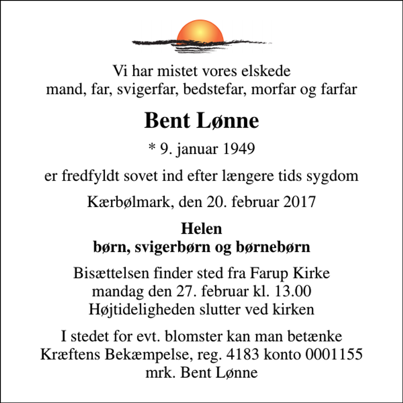 <p>Vi har mistet vores elskede mand, far, svigerfar, bedstefar, morfar og farfar<br />Bent Lønne<br />* 9. januar 1949<br />er fredfyldt sovet ind efter længere tids sygdom<br />Kærbølmark, den 20. februar 2017<br />Helen børn, svigerbørn og børnebørn<br />Bisættelsen finder sted fra Farup Kirke mandag den 27. februar kl. 13.00 Højtideligheden slutter ved kirken<br />I stedet for evt. blomster kan man betænke<br />Kræftens Bekæmpelse reg.4183konto0001155mrk. Bent<br />Lønne</p>