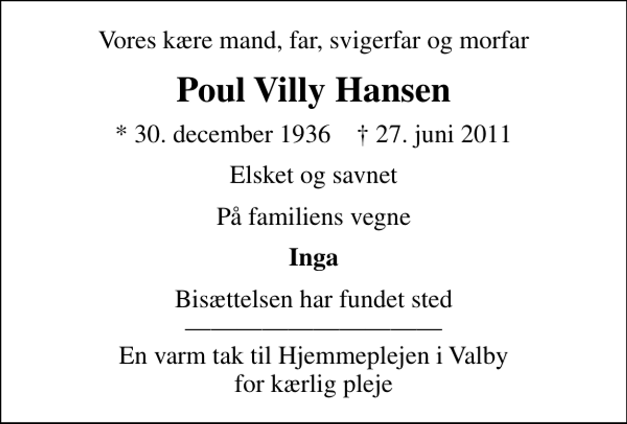 <p>Vores kære mand, far, svigerfar og morfar<br />Poul Villy Hansen<br />* 30. december 1936 ✝ 27. juni 2011<br />Elsket og savnet<br />På familiens vegne<br />Inga<br />Bisættelsen har fundet sted En varm tak til Hjemmeplejen i Valby for kærlig pleje</p>