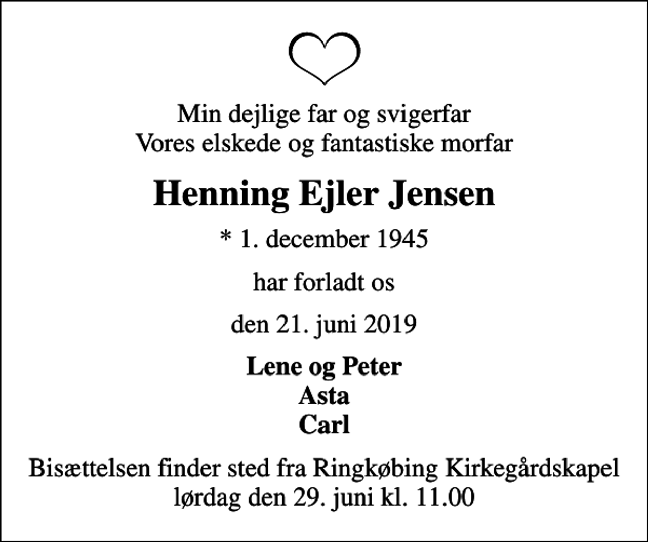<p>Min dejlige far og svigerfar Vores elskede og fantastiske morfar<br />Henning Ejler Jensen<br />* 1. december 1945<br />har forladt os<br />den 21. juni 2019<br />Lene og Peter Asta Carl<br />Bisættelsen finder sted fra Ringkøbing Kirkegårdskapel lørdag den 29. juni kl. 11.00</p>