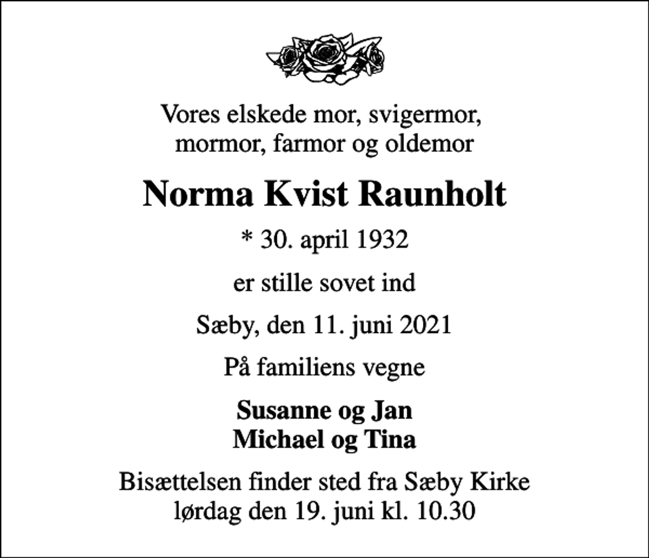 <p>Vores elskede mor, svigermor, mormor, farmor og oldemor<br />Norma Kvist Raunholt<br />* 30. april 1932<br />er stille sovet ind<br />Sæby, den 11. juni 2021<br />På familiens vegne<br />Susanne og Jan Michael og Tina<br />Bisættelsen finder sted fra Sæby Kirke lørdag den 19. juni kl. 10.30</p>