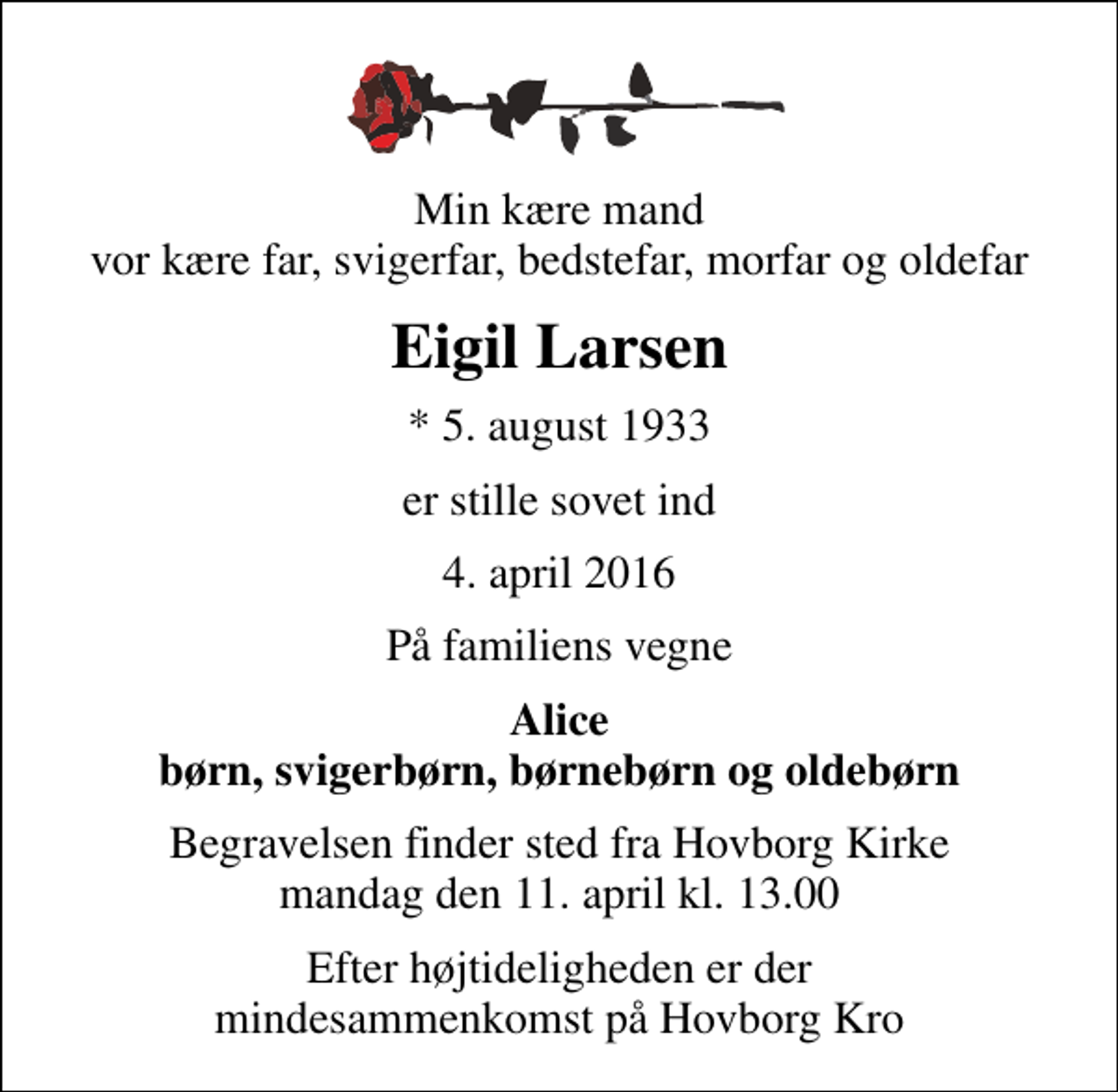 <p>Min kære mand vor kære far, svigerfar, bedstefar, morfar og oldefar<br />Eigil Larsen<br />* 5. august 1933<br />er stille sovet ind<br />4. april 2016<br />På familiens vegne<br />Alice børn, svigerbørn, børnebørn og oldebørn<br />Begravelsen finder sted fra Hovborg Kirke mandag den 11. april kl. 13.00<br />Efter højtideligheden er der mindesammenkomst på Hovborg Kro</p>