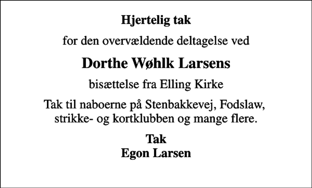 <p>Hjertelig tak<br />for den overvældende deltagelse ved<br />Dorthe Wøhlk Larsens<br />bisættelse fra Elling Kirke<br />Tak til naboerne på Stenbakkevej, Fodslaw, strikke- og kortklubben og mange flere.<br />Tak Egon Larsen</p>