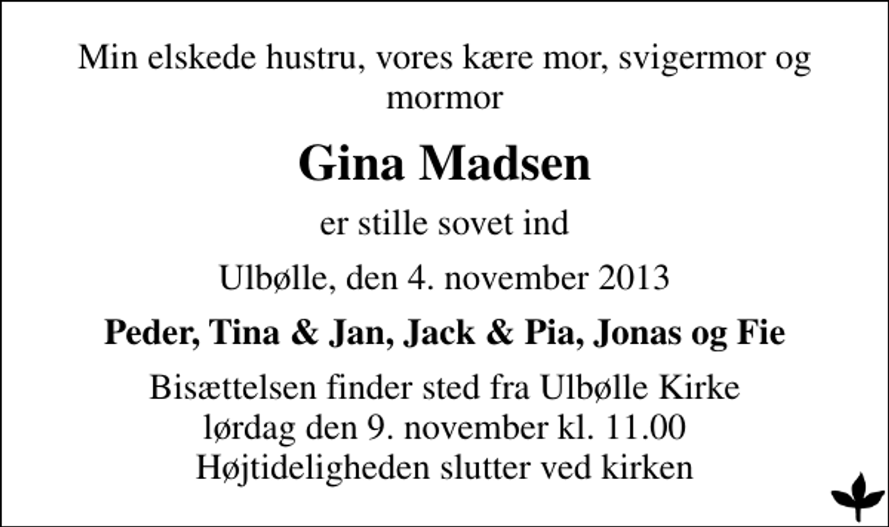 <p>Min elskede hustru, vores kære mor, svigermor og mormor<br />Gina Madsen<br />er stille sovet ind<br />Ulbølle, den 4. november 2013<br />Peder, Tina &amp; Jan, Jack &amp; Pia, Jonas og Fie<br />Bisættelsen finder sted fra Ulbølle Kirke lørdag den 9. november kl. 11.00 Højtideligheden slutter ved kirken</p>
