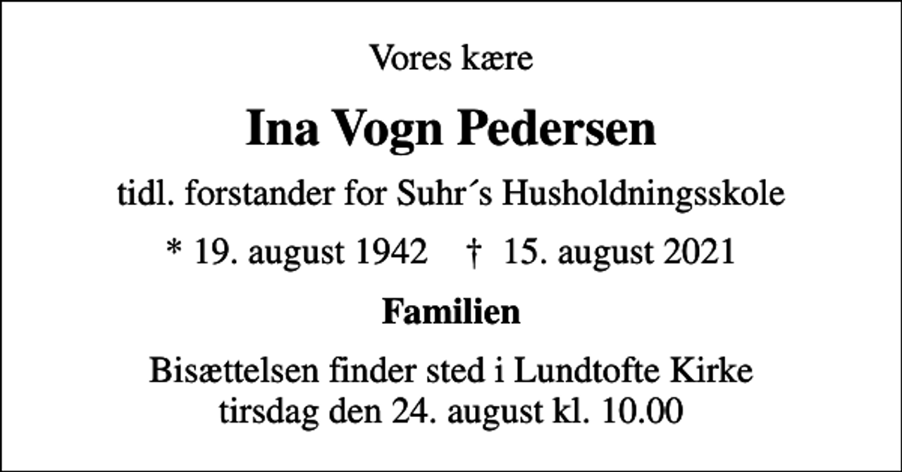 <p>Vores kære<br />Ina Vogn Pedersen<br />tidl. forstander for Suhr´s Husholdningsskole<br />* 19. august 1942 ✝ 15. august 2021<br />Familien<br />Bisættelsen finder sted i Lundtofte Kirke tirsdag den 24. august kl. 10.00</p>