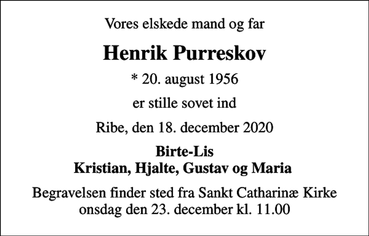 <p>Vores elskede mand og far<br />Henrik Purreskov<br />* 20. august 1956<br />er stille sovet ind<br />Ribe, den 18. december 2020<br />Birte-Lis Kristian, Hjalte, Gustav og Maria<br />Begravelsen finder sted fra Sankt Catharinæ Kirke onsdag den 23. december kl. 11.00</p>