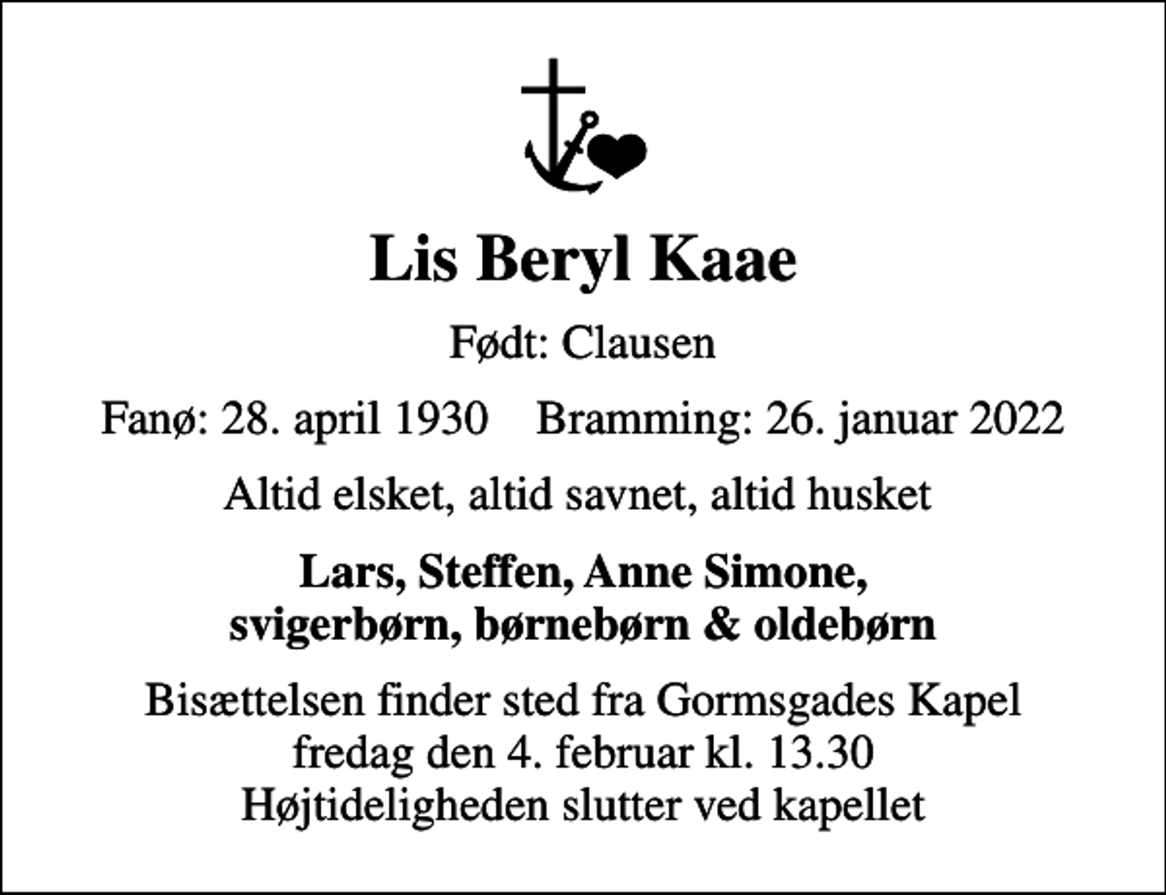 <p>Lis Beryl Kaae<br />Født: Clausen<br />Fanø: 28. april 1930 Bramming: 26. januar 2022<br />Altid elsket, altid savnet, altid husket<br />Lars, Steffen, Anne Simone, svigerbørn, børnebørn &amp; oldebørn<br />Bisættelsen finder sted fra Gormsgades Kapel fredag den 4. februar kl. 13.30 Højtideligheden slutter ved kapellet</p>