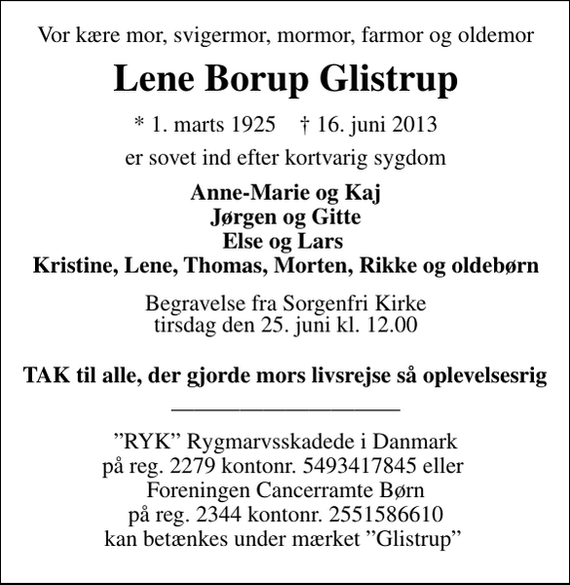 <p>Vor kære mor, svigermor, mormor, farmor og oldemor<br />Lene Borup Glistrup<br />* 1. marts 1925 ✝ 16. juni 2013<br />er sovet ind efter kortvarig sygdom<br />Anne-Marie og Kaj Jørgen og Gitte Else og Lars Kristine, Lene, Thomas, Morten, Rikke og oldebørn<br />Begravelsen finder sted fra Sorgenfri Kirke tirsdag den 25. juni kl. 12.00<br />Tak til alle der gjorde hendes livsrejse så oplevelsesrig<br />RYK Rygmarvsskadede i Danmark på reg. 2279 kontonr. 5493417845 eller Foreningen Cancerramte Børn på reg. 2344 kontonr. 2551586610 kan betænkes under mærket Glistrup</p>