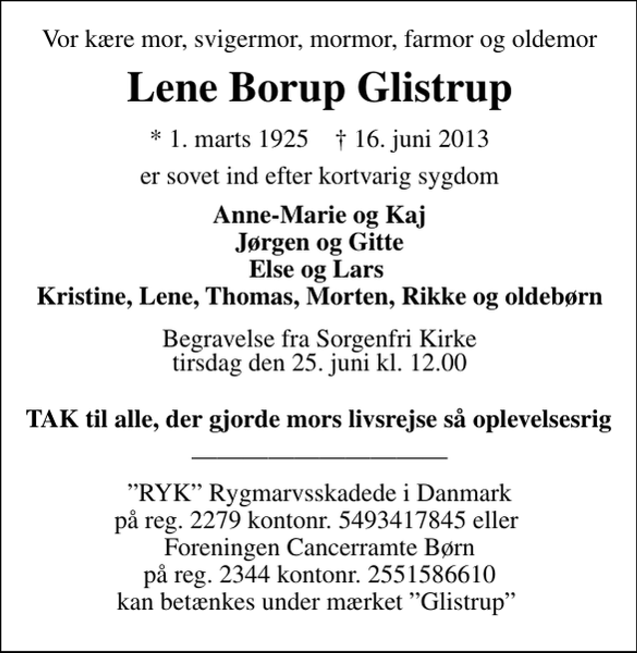 <p>Vor kære mor, svigermor, mormor, farmor og oldemor<br />Lene Borup Glistrup<br />* 1. marts 1925 ✝ 16. juni 2013<br />er sovet ind efter kortvarig sygdom<br />Anne-Marie og Kaj Jørgen og Gitte Else og Lars Kristine, Lene, Thomas, Morten, Rikke og oldebørn<br />Begravelsen finder sted fra Sorgenfri Kirke tirsdag den 25. juni kl. 12.00<br />Tak til alle der gjorde hendes livsrejse så oplevelsesrig<br />RYK Rygmarvsskadede i Danmark på reg. 2279 kontonr. 5493417845 eller Foreningen Cancerramte Børn på reg. 2344 kontonr. 2551586610 kan betænkes under mærket Glistrup</p>