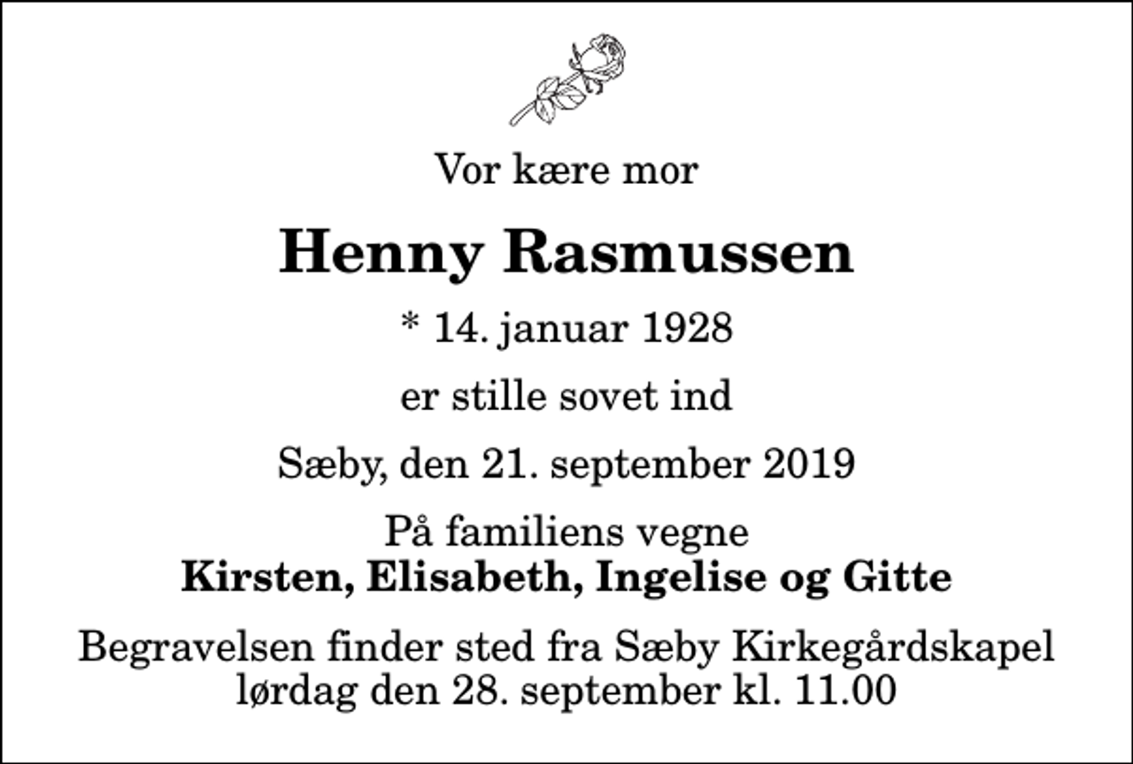 <p>Vor kære mor<br />Henny Rasmussen<br />* 14. januar 1928<br />er stille sovet ind<br />Sæby, den 21. september 2019<br />På familiens vegne<br />Kirsten, Elisabeth, Ingelise og Gitte<br />Begravelsen finder sted fra Sæby Kirkegårdskapel lørdag den 28. september kl. 11.00</p>