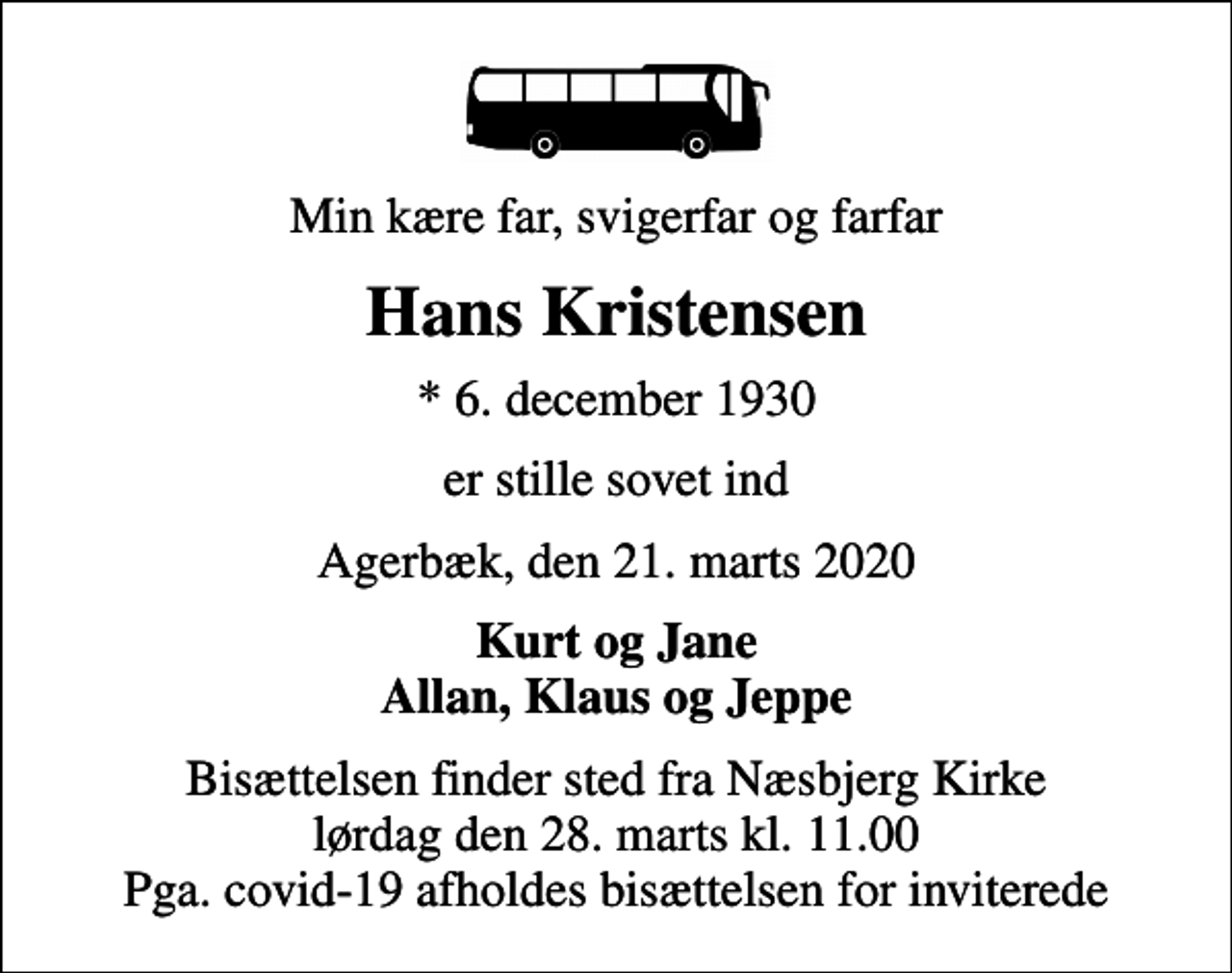 <p>Min kære far, svigerfar og farfar<br />Hans Kristensen<br />* 6. december 1930<br />er stille sovet ind<br />Agerbæk, den 21. marts 2020<br />Kurt og Jane Allan, Klaus og Jeppe<br />Bisættelsen finder sted fra Næsbjerg Kirke lørdag den 28. marts kl. 11.00 Pga. covid-19 afholdes bisættelsen for inviterede</p>