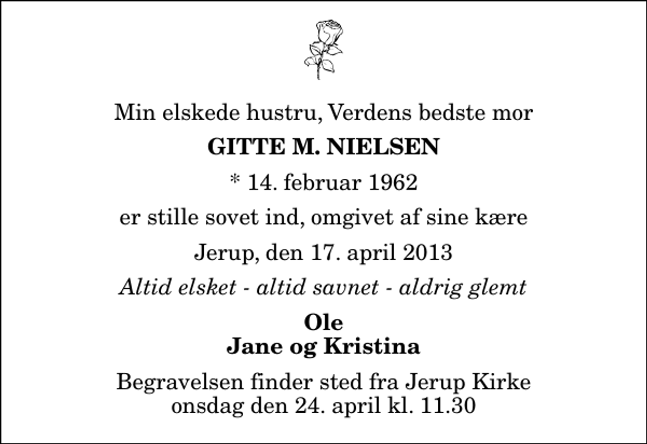 <p>Min elskede hustru, Verdens bedste mor<br />Gitte M. Nielsen<br />* 14. februar 1962<br />er stille sovet ind, omgivet af sine kære<br />Jerup, den 17. april 2013<br />Altid elsket - altid savnet - aldrig glemt<br />Ole Jane og Kristina<br />Begravelsen finder sted fra Jerup Kirke onsdag den 24. april kl. 11.30</p>