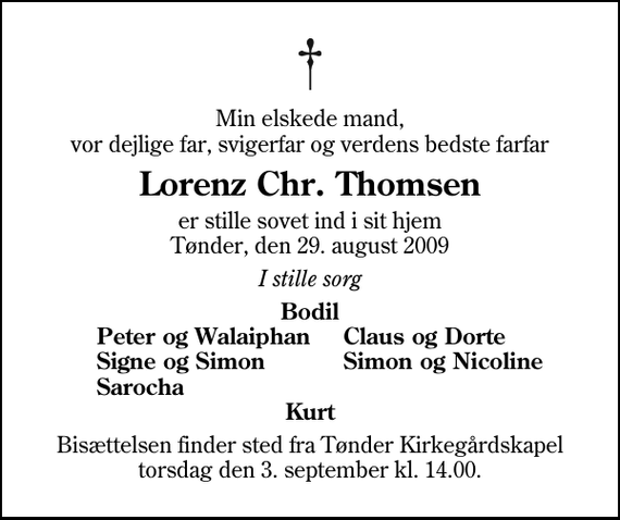 <p>Min elskede mand, vor dejlige far, svigerfar og verdens bedste farfar<br />Lorenz Chr. Thomsen<br />er stille sovet ind i sit hjem Tønder, den 29. august 2009<br />I stille sorg<br />Bodil<br />Peter og Walaiphan<br />Claus og Dorte<br />Signe og Simon<br />Simon og Nicoline<br />Sarocha<br />Bisættelsen finder sted fra Tønder Kirkegårdskapel torsdag den 3. september kl. 14.00</p>