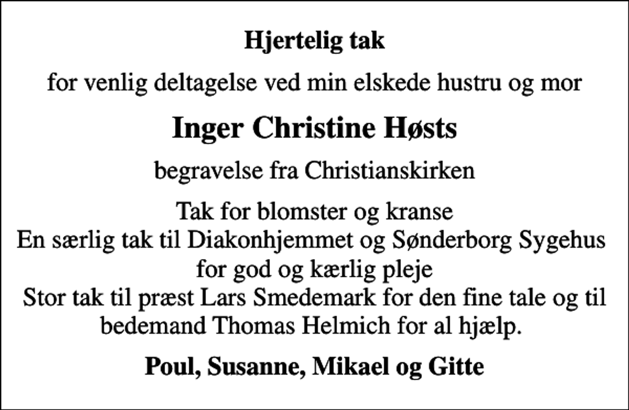 <p>Hjertelig tak<br />for venlig deltagelse ved min elskede hustru og mor<br />Inger Christine Høsts<br />begravelse fra Christianskirken<br />Tak for blomster og kranse En særlig tak til Diakonhjemmet og Sønderborg Sygehus for god og kærlig pleje Stor tak til præst Lars Smedemark for den fine tale og til bedemand Thomas Helmich for al hjælp.<br />Poul, Susanne, Mikael og Gitte</p>