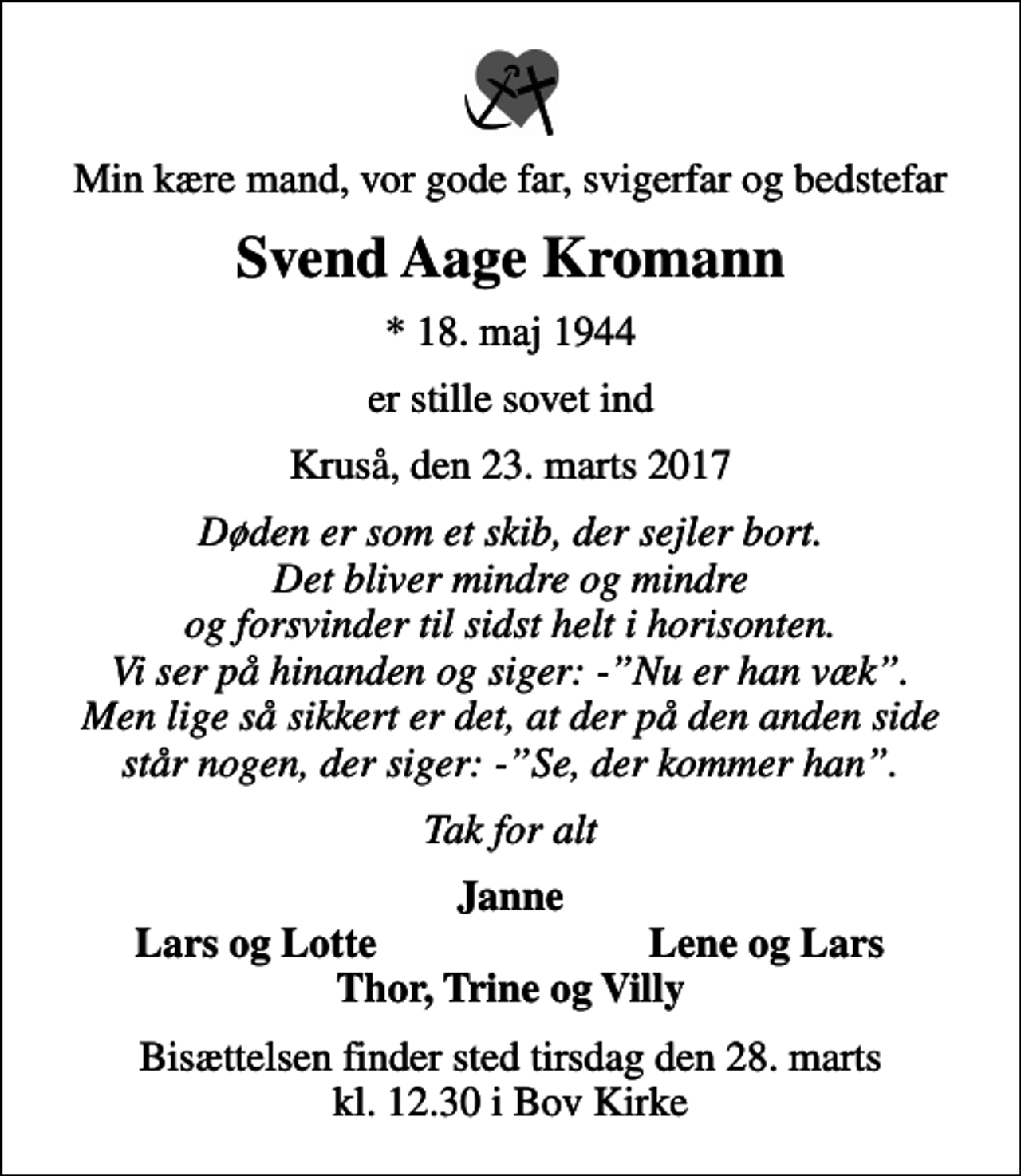 <p>Min kære mand, vor gode far, svigerfar og bedstefar<br />Svend Aage Kromann<br />* 18. maj 1944<br />er stille sovet ind<br />Kruså, den 23. marts 2017<br />Døden er som et skib, der sejler bort. Det bliver mindre og mindre og forsvinder til sidst helt i horisonten. Vi ser på hinanden og siger: -Nu er han væk. Men lige så sikkert er det, at der på den anden side står nogen, der siger: -Se, der kommer han.<br />Tak for alt<br />Janne<br />Lars og Lotte<br />Lene og Lars<br />Bisættelsen finder sted tirsdag den 28. marts kl. 12.30 i Bov Kirke</p>