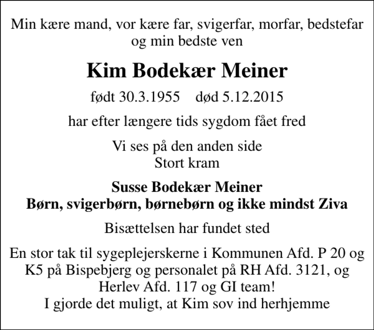 <p>Min kære mand, vor kære far, svigerfar, morfar, bedstefar og min bedste ven<br />Kim Bodekær Meiner<br />født 30.3.1955 død 5.12.2015<br />har efter længere tids sygdom fået fred<br />Vi ses på den anden side Stort kram<br />Susse Bodekær Meiner Børn, svigerbørn, børnebørn og ikke mindst Ziva<br />Bisættelsen har fundet sted<br />En stor tak til sygeplejerskerne i Kommunen Afd. P 20 og K5 på Bispebjerg og personalet på RH Afd. 3121, og Herlev Afd. 117 og GI team! I gjorde det muligt, at Kim sov ind herhjemme</p>
