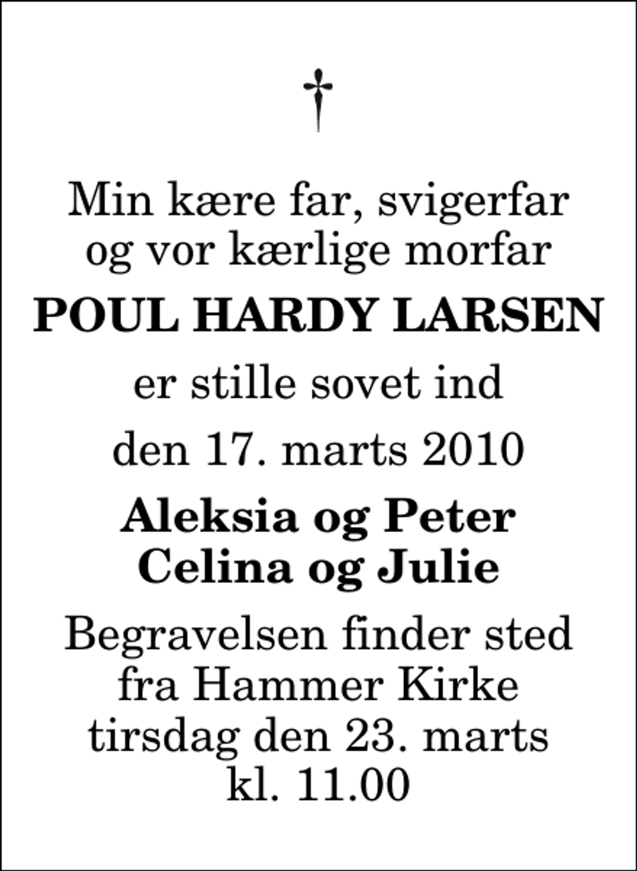 <p>Min kære far, svigerfar og vor kærlige morfar<br />Poul Hardy Larsen<br />er stille sovet ind<br />den 17. marts 2010<br />Aleksia og Peter Celina og Julie<br />Begravelsen finder sted fra Hammer Kirke tirsdag den 23. marts kl. 11.00</p>