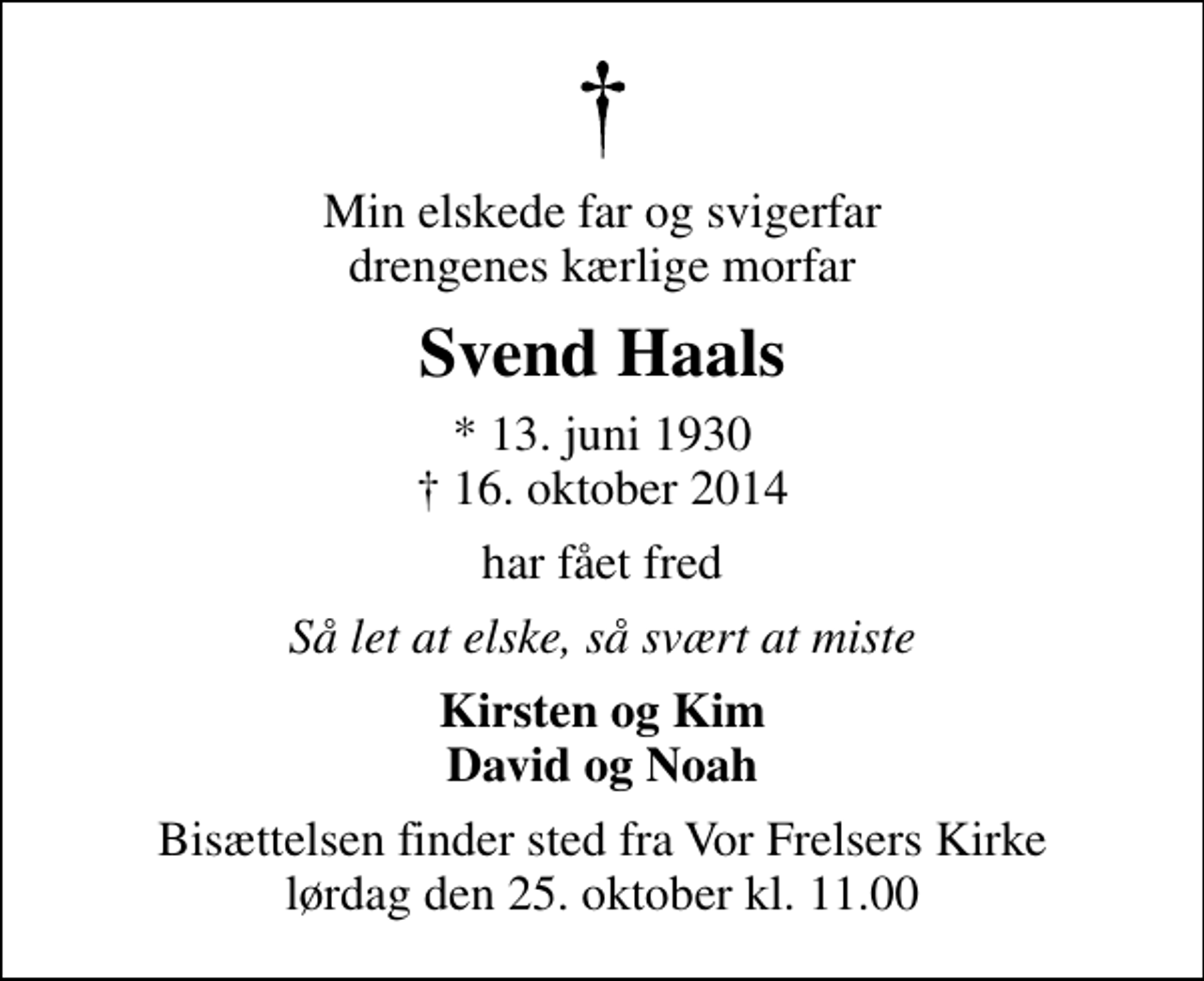 <p>Min elskede far og svigerfar drengenes kærlige morfar<br />Svend Haals<br />* 13. juni 1930<br />✝ 16. oktober 2014<br />har fået fred<br />Så let at elske, så svært at miste<br />Kirsten og Kim David og Noah<br />Bisættelsen finder sted fra Vor Frelsers Kirke lørdag den 25. oktober kl. 11.00</p>