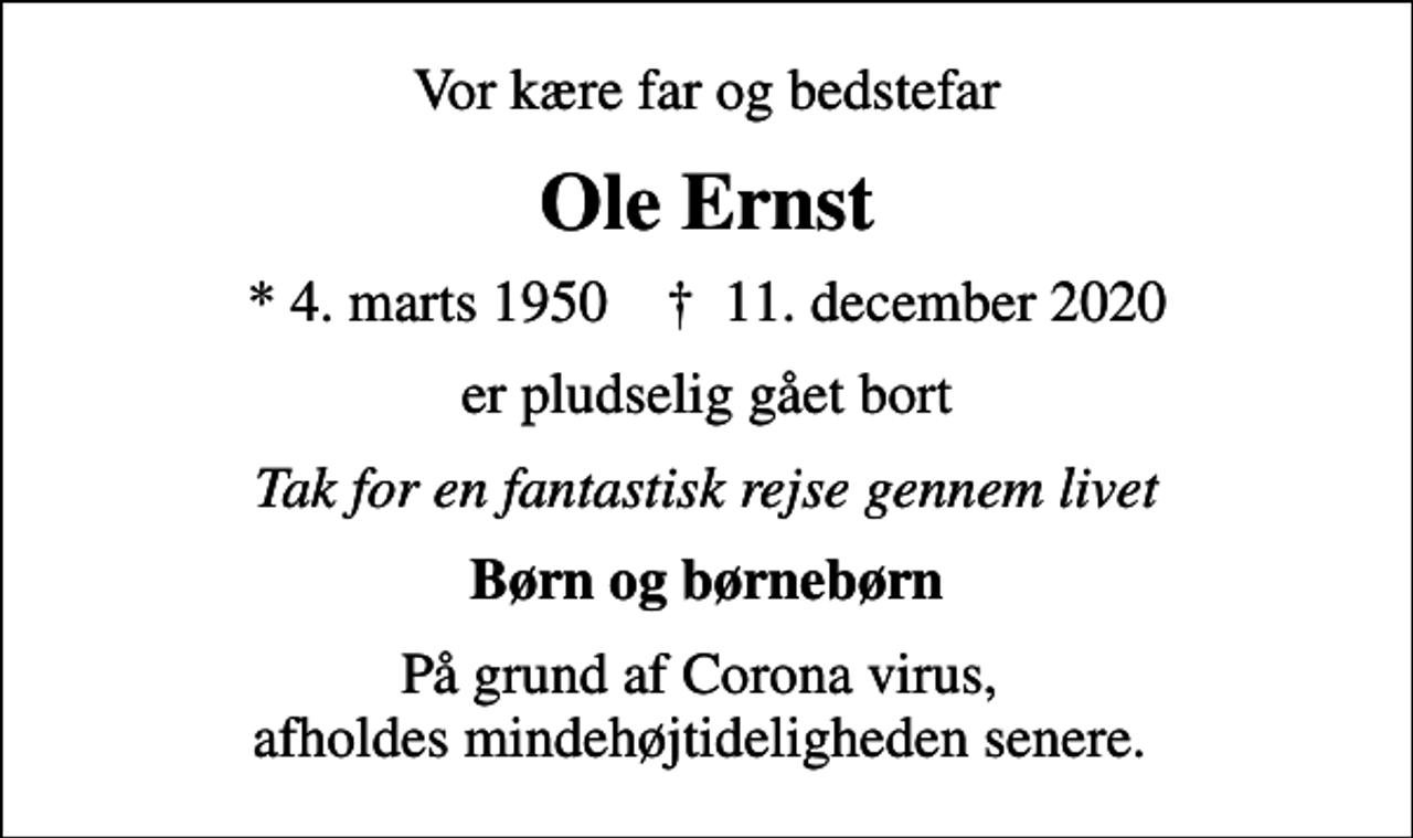 <p>Vor kære far og bedstefar<br />Ole Ernst<br />* 4. marts 1950 ✝ 11. december 2020<br />er pludselig gået bort<br />Tak for en fantastisk rejse gennem livet<br />Børn og børnebørn<br />På grund af Corona virus, afholdes mindehøjtideligheden senere.</p>