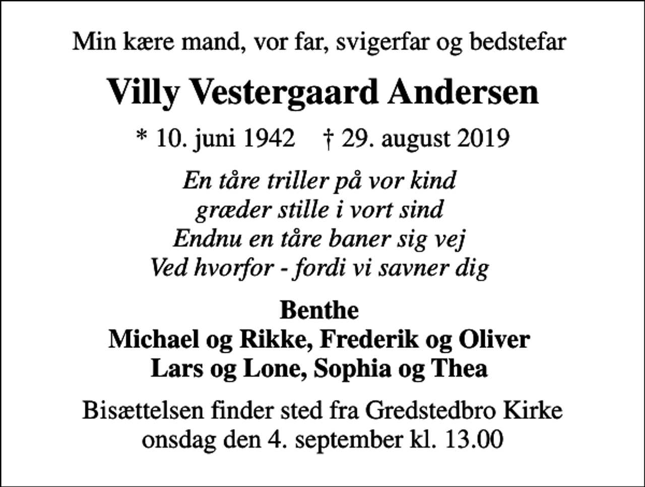 <p>Min kære mand, vor far, svigerfar og bedstefar<br />Villy Vestergaard Andersen<br />* 10. juni 1942 ✝ 29. august 2019<br />En tåre triller på vor kind græder stille i vort sind Endnu en tåre baner sig vej Ved hvorfor - fordi vi savner dig<br />Benthe Michael og Rikke, Frederik og Oliver Lars og Lone, Sophia og Thea<br />Bisættelsen finder sted fra Gredstedbro Kirke onsdag den 4. september kl. 13.00</p>