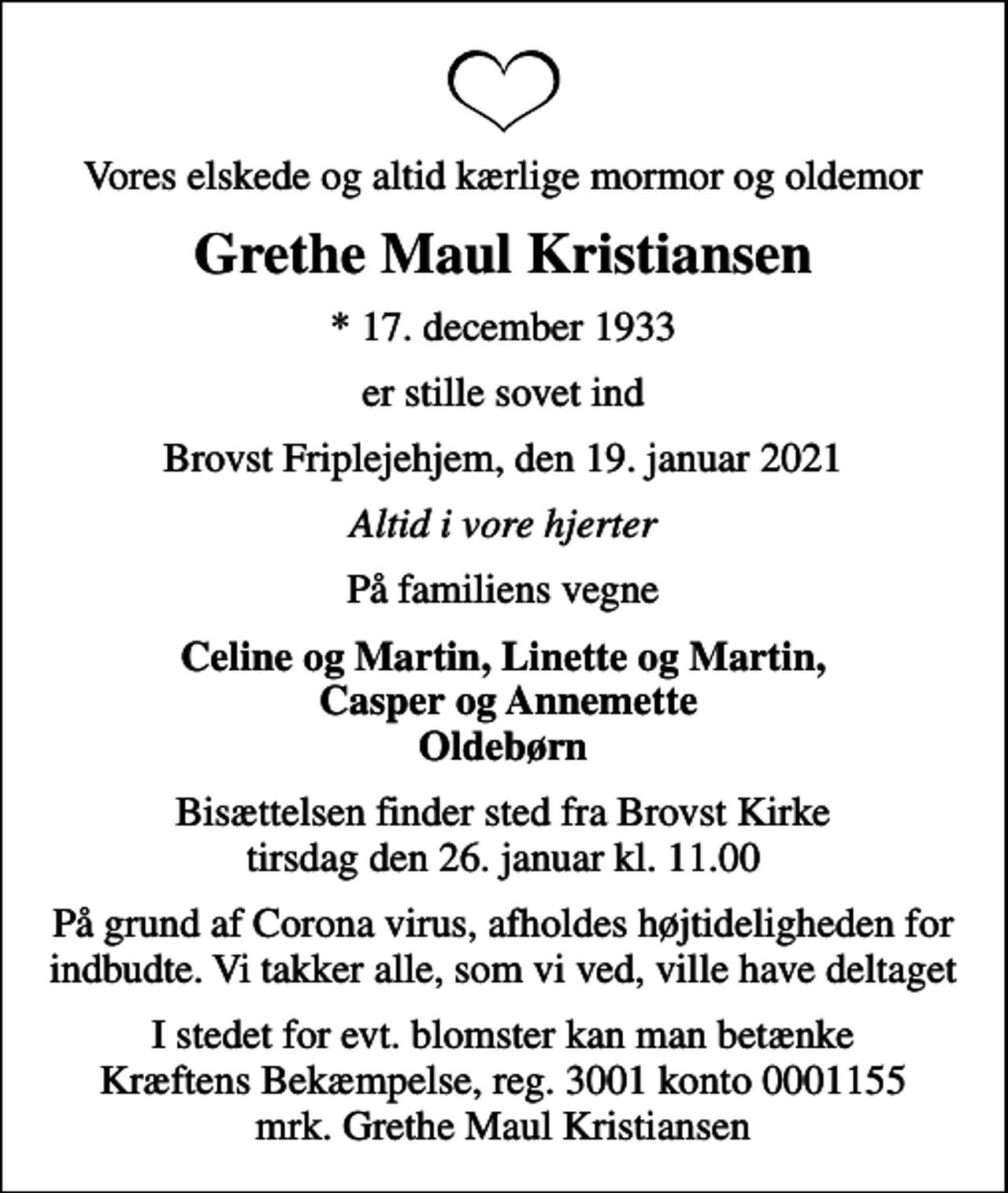 <p>Vores elskede og altid kærlige mormor og oldemor<br />Grethe Maul Kristiansen<br />* 17. december 1933<br />er stille sovet ind<br />Brovst Friplejehjem, den 19. januar 2021<br />Altid i vore hjerter<br />På familiens vegne<br />Celine og Martin, Linette og Martin, Casper og Annemette Oldebørn<br />Bisættelsen har fundet sted<br />I stedet for evt. blomster kan man betænke<br />Kræftens Bekæmpelse reg.3001konto0001155mrk. Grethe Maul<br />Kristiansen</p>