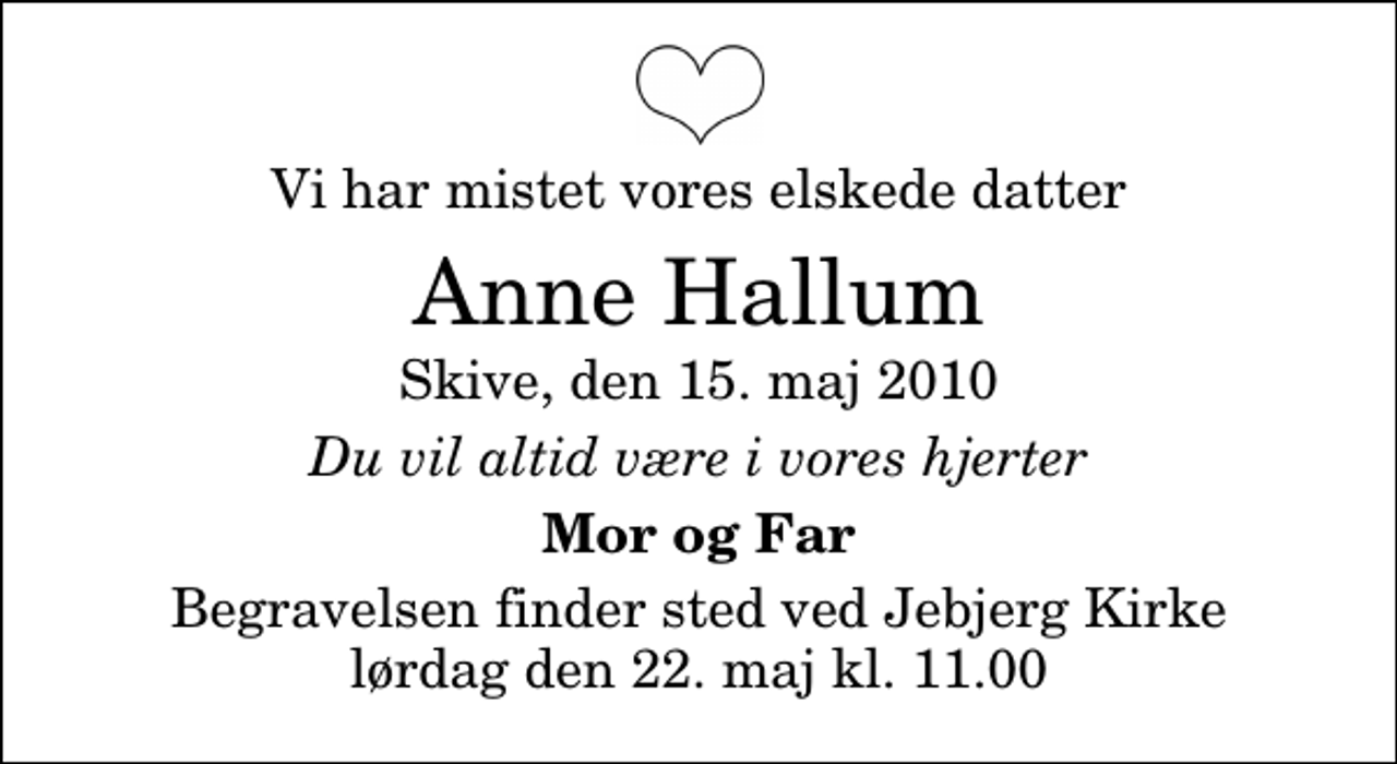 <p>Vi har mistet vores elskede datter<br />Anne Hallum<br />Skive, den 15. maj 2010<br />Du vil altid være i vores hjerter<br />Mor og Far<br />Begravelsen finder sted ved Jebjerg Kirke lørdag den 22. maj kl. 11.00</p>