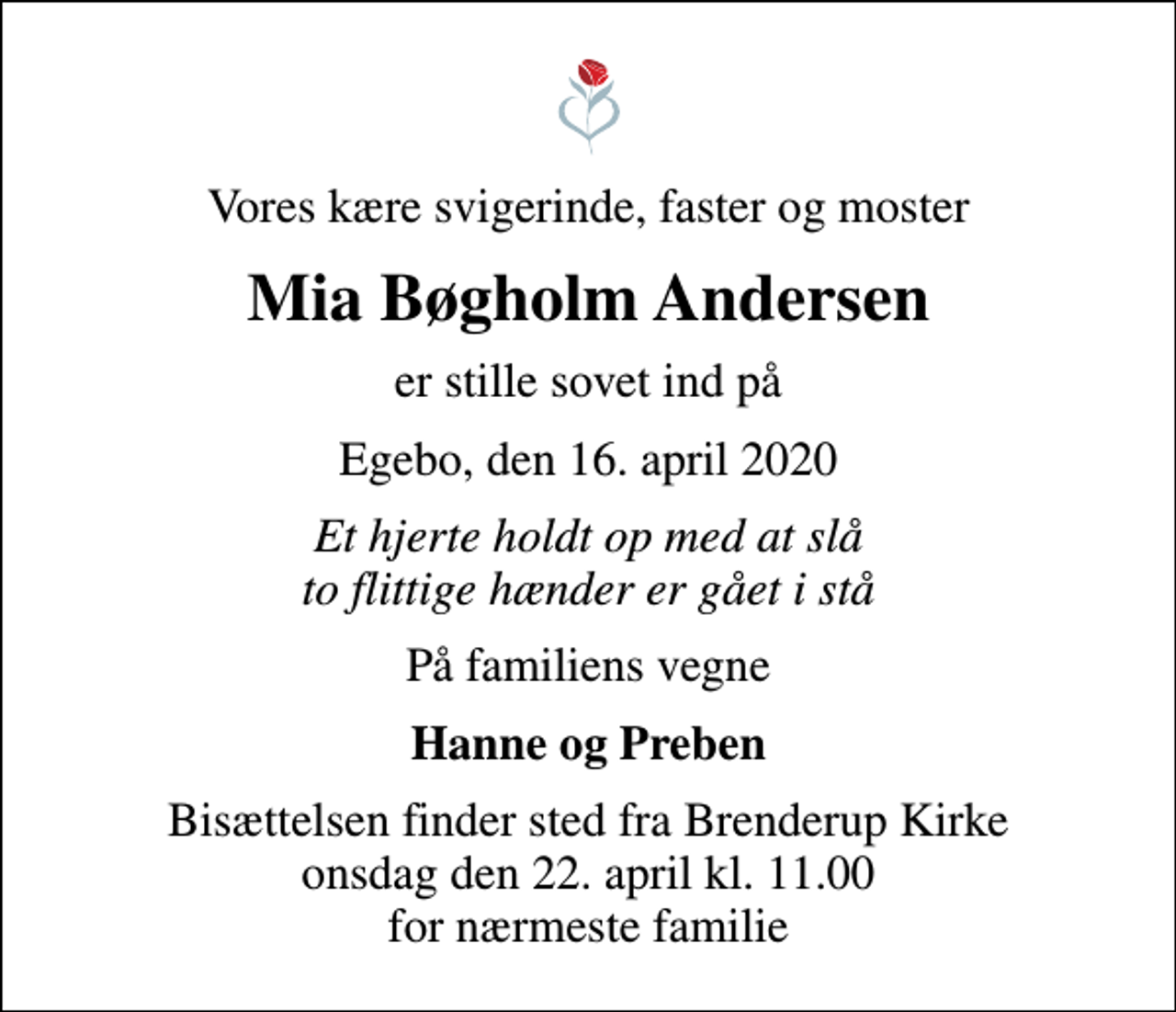 <p>Vores kære svigerinde, faster og moster<br />Mia Bøgholm Andersen<br />er stille sovet ind på<br />Egebo, den 16. april 2020<br />Et hjerte holdt op med at slå to flittige hænder er gået i stå<br />På familiens vegne<br />Hanne og Preben<br />Bisættelsen finder sted fra Brenderup Kirke onsdag den 22. april kl. 11.00 for nærmeste familie</p>