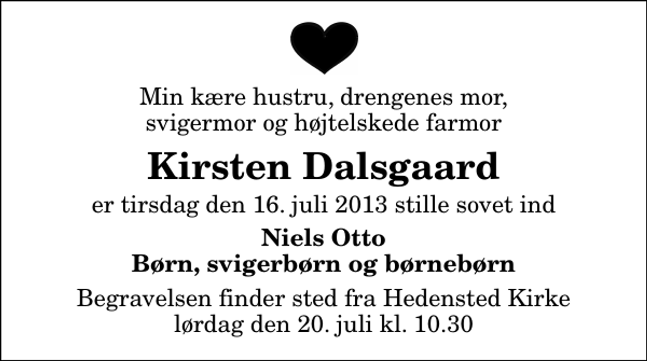 <p>Min kære hustru, drengenes mor, svigermor og højtelskede farmor<br />Kirsten Dalsgaard<br />er tirsdag den 16. juli 2013 stille sovet ind<br />Niels Otto Børn, svigerbørn og børnebørn<br />Begravelsen finder sted fra Hedensted Kirke lørdag den 20. juli kl. 10.30</p>