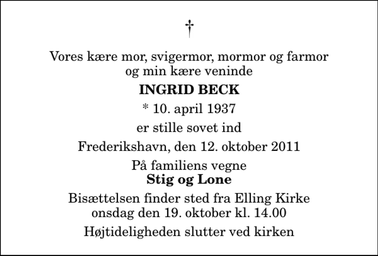 <p>Vores kære mor, svigermor, mormor og farmor og min kære veninde<br />Ingrid Beck<br />* 10. april 1937<br />er stille sovet ind<br />Frederikshavn, den 12. oktober 2011<br />På familiens vegne<br />Stig og Lone<br />Bisættelsen finder sted fra Elling Kirke onsdag den 19. oktober kl. 14.00 Højtideligheden slutter ved kirken</p>