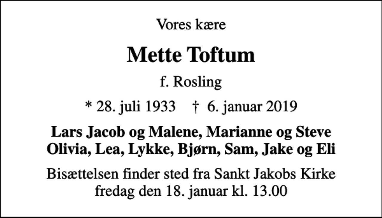 <p>Vores kære<br />Mette Toftum<br />f. Rosling<br />* 28. juli 1933 ✝ 6. januar 2019<br />Lars Jacob og Malene, Marianne og Steve Olivia, Lea, Lykke, Bjørn, Sam, Jake og Eli<br />Bisættelsen finder sted fra Sankt Jakobs Kirke fredag den 18. januar kl. 13.00</p>