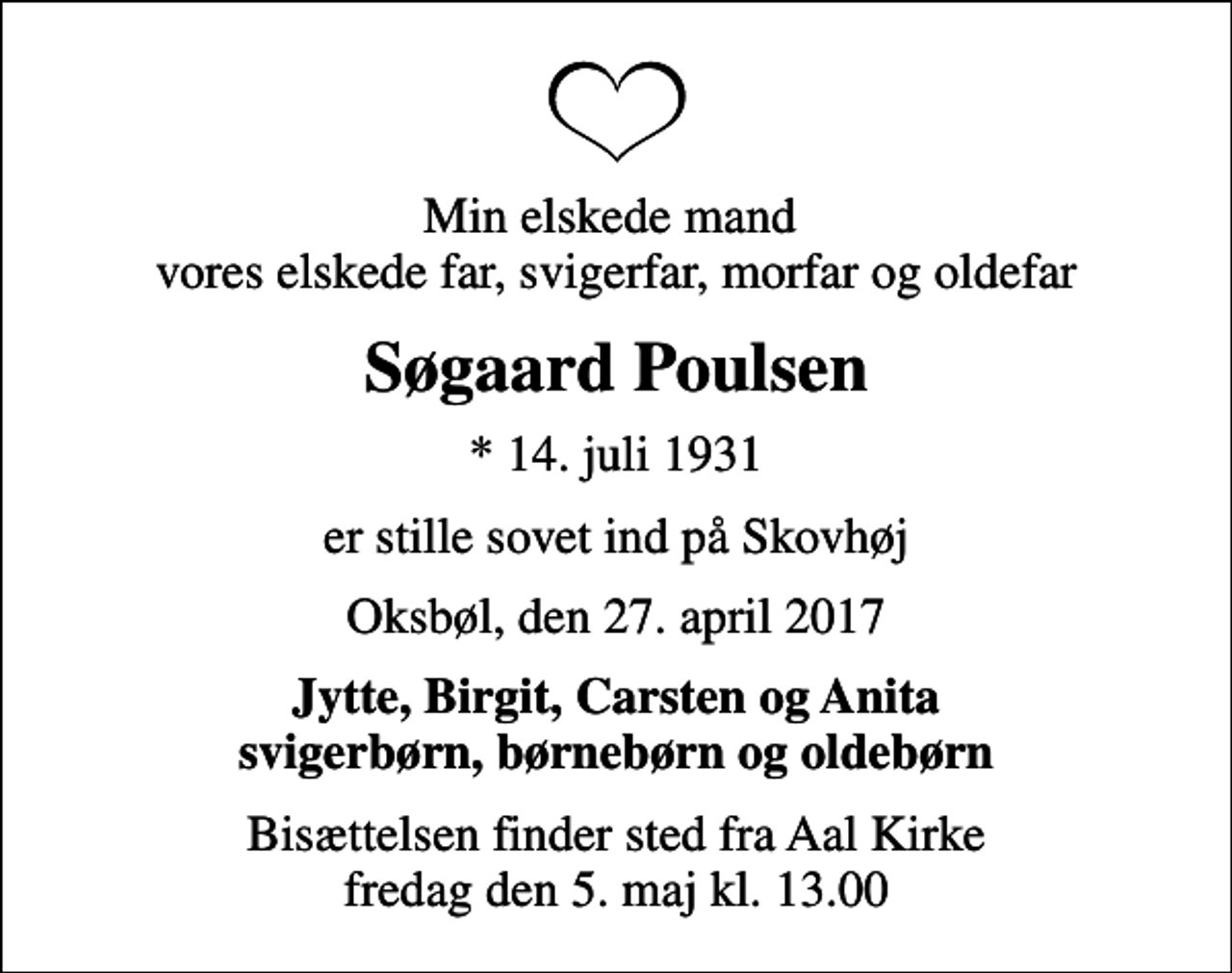 <p>Min elskede mand vores elskede far, svigerfar, morfar og oldefar<br />Søgaard Poulsen<br />* 14. juli 1931<br />er stille sovet ind på Skovhøj<br />Oksbøl, den 27. april 2017<br />Jytte, Birgit, Carsten og Anita svigerbørn, børnebørn og oldebørn<br />Bisættelsen finder sted fra Aal Kirke fredag den 5. maj kl. 13.00</p>
