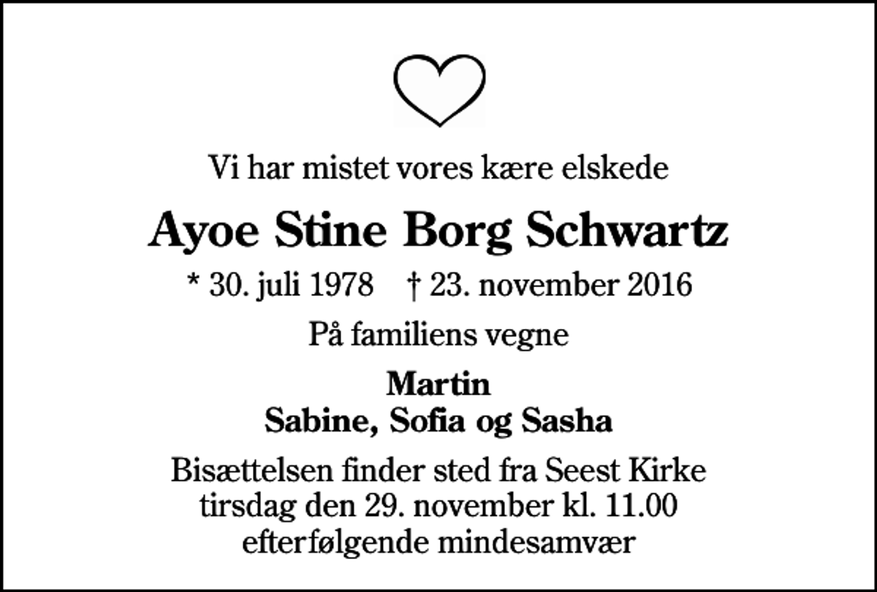 <p>Vi har mistet vores kære elskede<br />Ayoe Stine Borg Schwartz<br />* 30. juli 1978 ✝ 23. november 2016<br />På familiens vegne<br />Martin Sabine, Sofia og Sasha<br />Bisættelsen finder sted fra Seest Kirke tirsdag den 29. november kl. 11.00 efterfølgende mindesamvær</p>