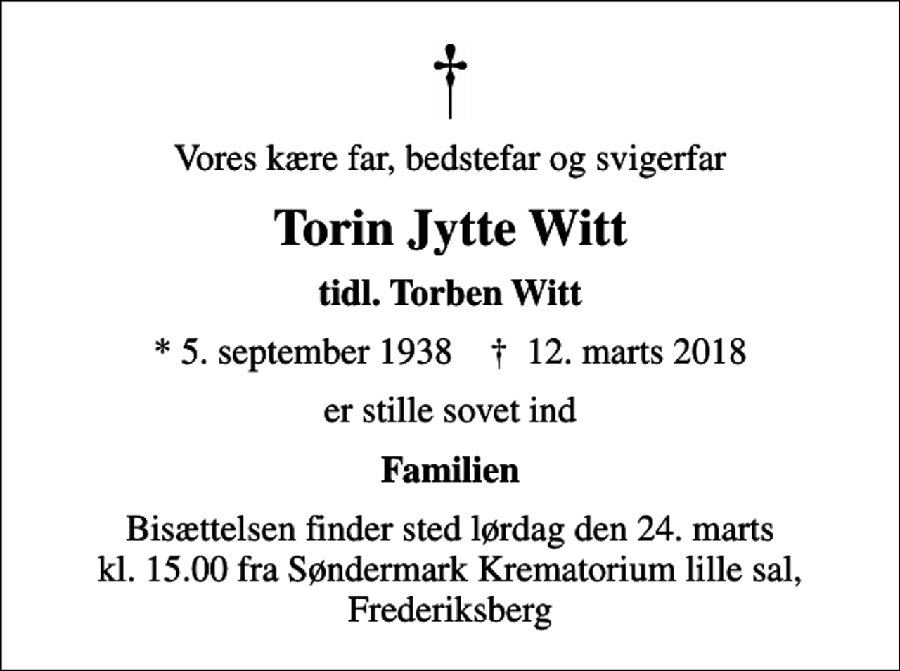 <p>Vores kære far, bedstefar og svigerfar<br />Torin Jytte Witt<br />tidl. Torben Witt<br />* 5. september 1938 ✝ 12. marts 2018<br />er stille sovet ind<br />Familien<br />Bisættelsen finder sted lørdag den 24. marts kl. 15.00 fra Søndermark Krematorium lille sal, Frederiksberg</p>