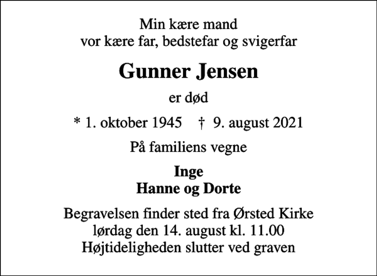 <p>Min kære mand vor kære far, bedstefar og svigerfar<br />Gunner Jensen<br />er død<br />* 1. oktober 1945 ✝ 9. august 2021<br />På familiens vegne<br />Inge Hanne og Dorte<br />Begravelsen finder sted fra Ørsted Kirke lørdag den 14. august kl. 11.00 Højtideligheden slutter ved graven</p>