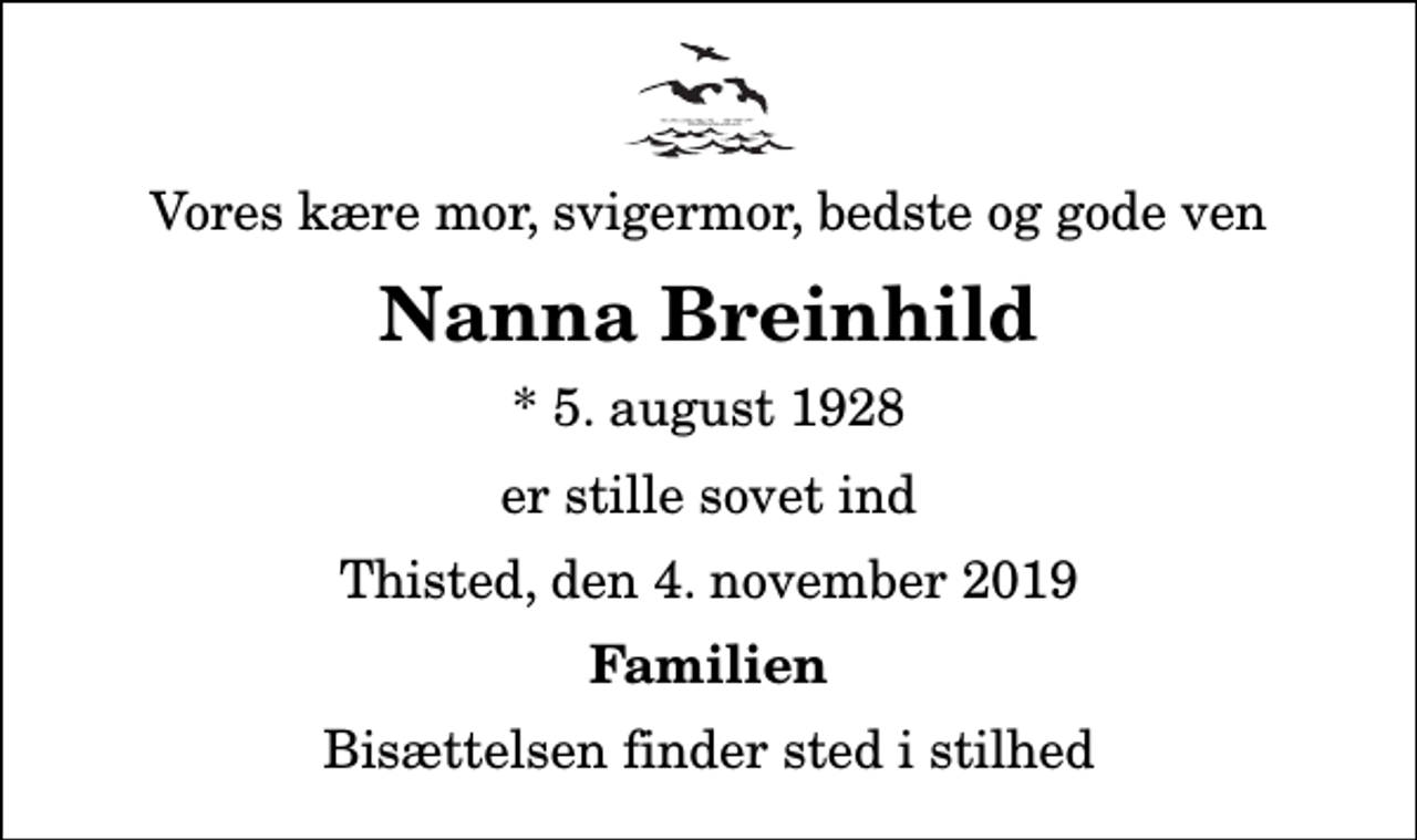 <p>Vores kære mor, svigermor, bedste og gode ven<br />Nanna Breinhild<br />* 5. august 1928<br />er stille sovet ind<br />Thisted, den 4. november 2019<br />Familien<br />Bisættelsen finder sted i stilhed</p>