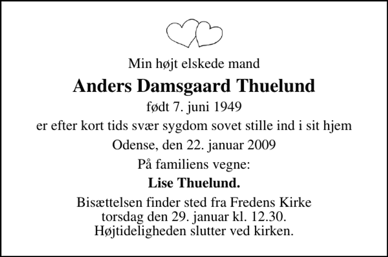 <p>Min højt elskede mand<br />Anders Damsgaard Thuelund<br />født 7. juni 1949<br />er efter kort tids svær sygdom sovet stille ind i sit hjem<br />Odense, den 22. januar 2009<br />På familiens vegne:<br />Lise Thuelund.<br />Bisættelsen finder sted fra Fredens Kirke torsdag den 29. januar kl. 12.30 Højtideligheden slutter ved kirken.</p>