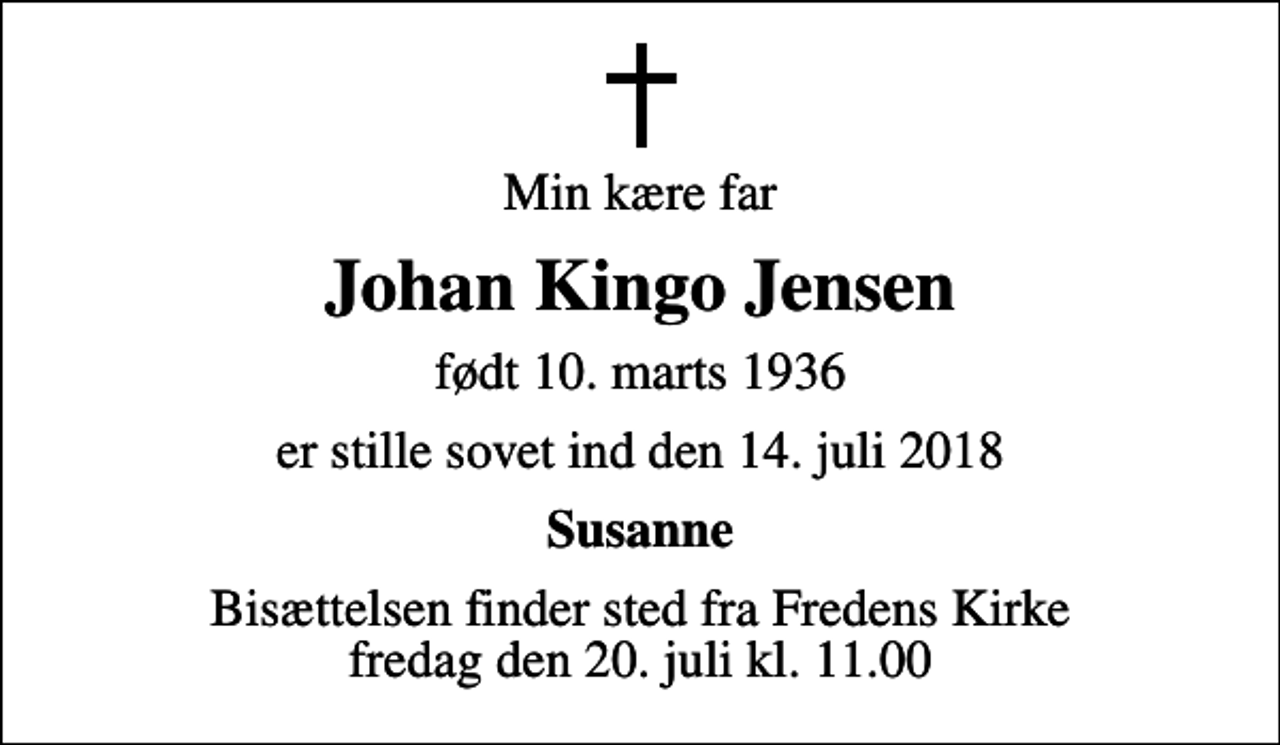 <p>Min kære far<br />Johan Kingo Jensen<br />født 10. marts 1936<br />er stille sovet ind den 14. juli 2018<br />Susanne<br />Bisættelsen finder sted fra Fredens Kirke fredag den 20. juli kl. 11.00</p>