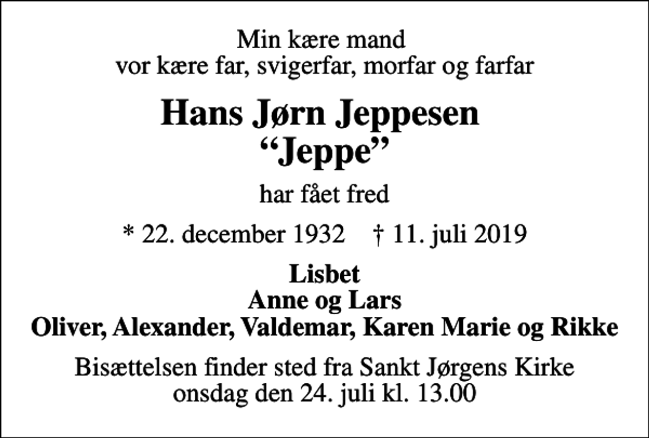 <p>Min kære mand vor kære far, svigerfar, morfar og farfar<br />Hans Jørn Jeppesen Jeppe<br />har fået fred<br />* 22. december 1932 ✝ 11. juli 2019<br />Lisbet Anne og Lars Oliver, Alexander, Valdemar, Karen Marie og Rikke<br />Bisættelsen finder sted fra Sankt Jørgens Kirke onsdag den 24. juli kl. 13.00</p>