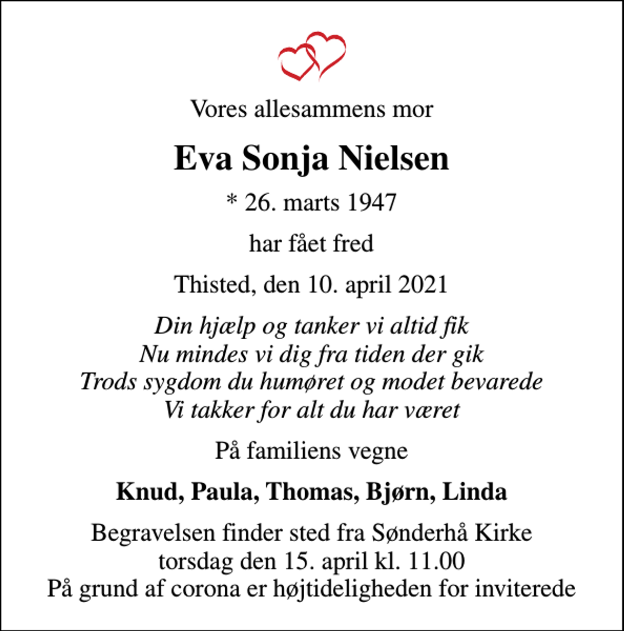 <p>Vores allesammens mor<br />Eva Sonja Nielsen<br />* 26. marts 1947<br />har fået fred<br />Thisted, den 10. april 2021<br />Din hjælp og tanker vi altid fik Nu mindes vi dig fra tiden der gik Trods sygdom du humøret og modet bevarede Vi takker for alt du har været<br />På familiens vegne<br />Knud, Paula, Thomas, Bjørn, Linda<br />Begravelsen finder sted fra Sønderhå Kirke torsdag den 15. april kl. 11.00 På grund af corona er højtideligheden for inviterede</p>