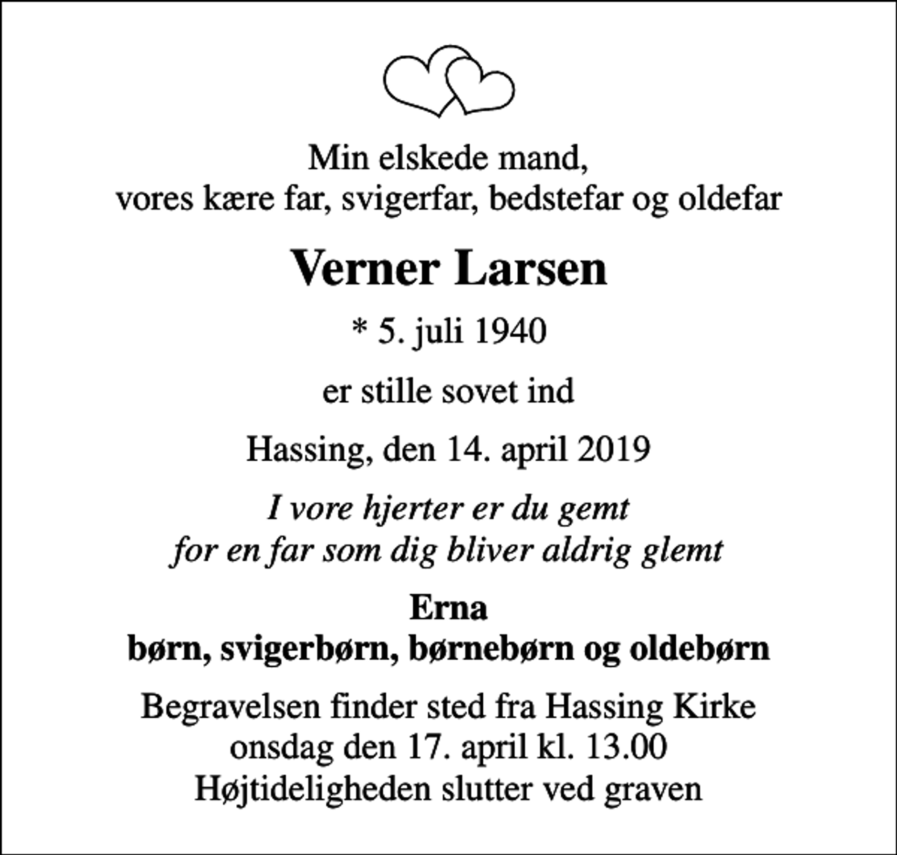 <p>Min elskede mand, vores kære far, svigerfar, bedstefar og oldefar<br />Verner Larsen<br />* 5. juli 1940<br />er stille sovet ind<br />Hassing, den 14. april 2019<br />I vore hjerter er du gemt for en far som dig bliver aldrig glemt<br />Erna børn, svigerbørn, børnebørn og oldebørn<br />Begravelsen finder sted fra Hassing Kirke onsdag den 17. april kl. 13.00 Højtideligheden slutter ved graven</p>
