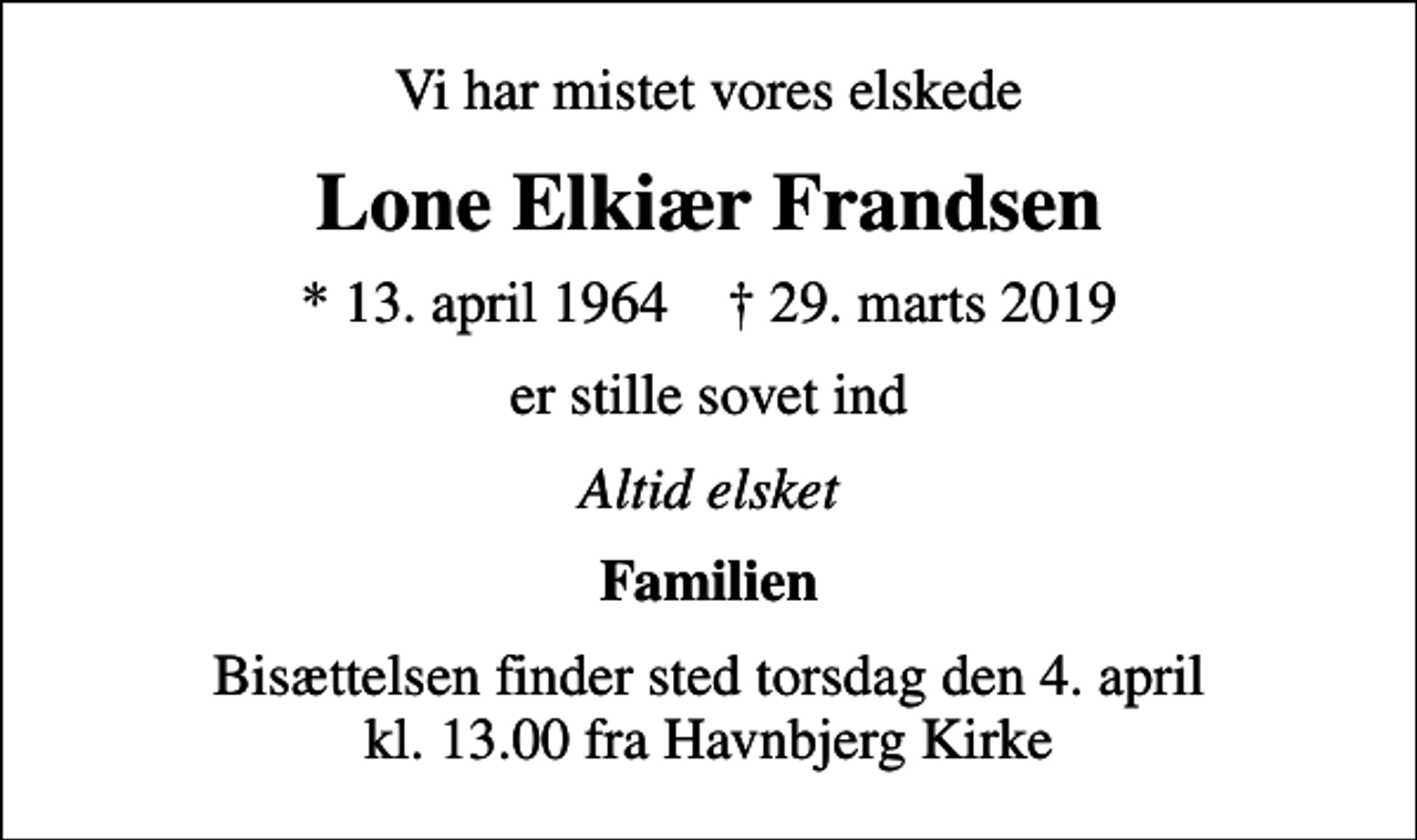 <p>Vi har mistet vores elskede<br />Lone Elkiær Frandsen<br />* 13. april 1964 ✝ 29. marts 2019<br />er stille sovet ind<br />Altid elsket<br />Familien<br />Bisættelsen finder sted torsdag den 4. april kl. 13.00 fra Havnbjerg Kirke</p>