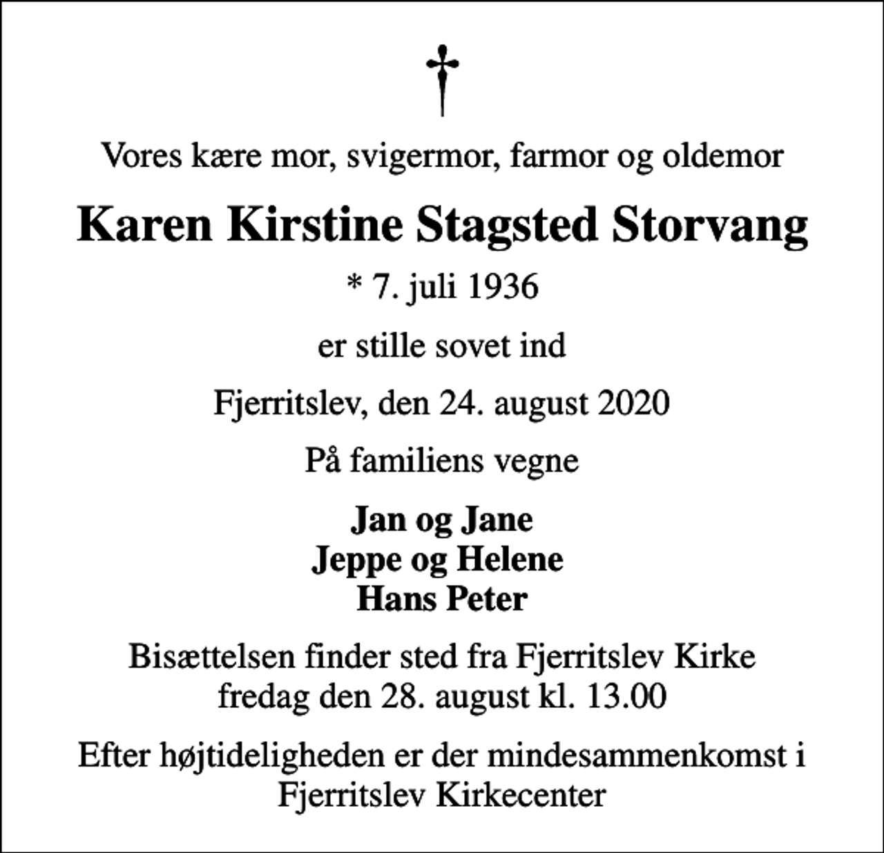 <p>Vores kære mor, svigermor, farmor og oldemor<br />Karen Kirstine Stagsted Storvang<br />* 7. juli 1936<br />er stille sovet ind<br />Fjerritslev, den 24. august 2020<br />På familiens vegne<br />Jan og Jane Jeppe og Helene Hans Peter<br />Bisættelsen finder sted fra Fjerritslev Kirke fredag den 28. august kl. 13.00<br />Efter højtideligheden er der mindesammenkomst i Fjerritslev Kirkecenter</p>