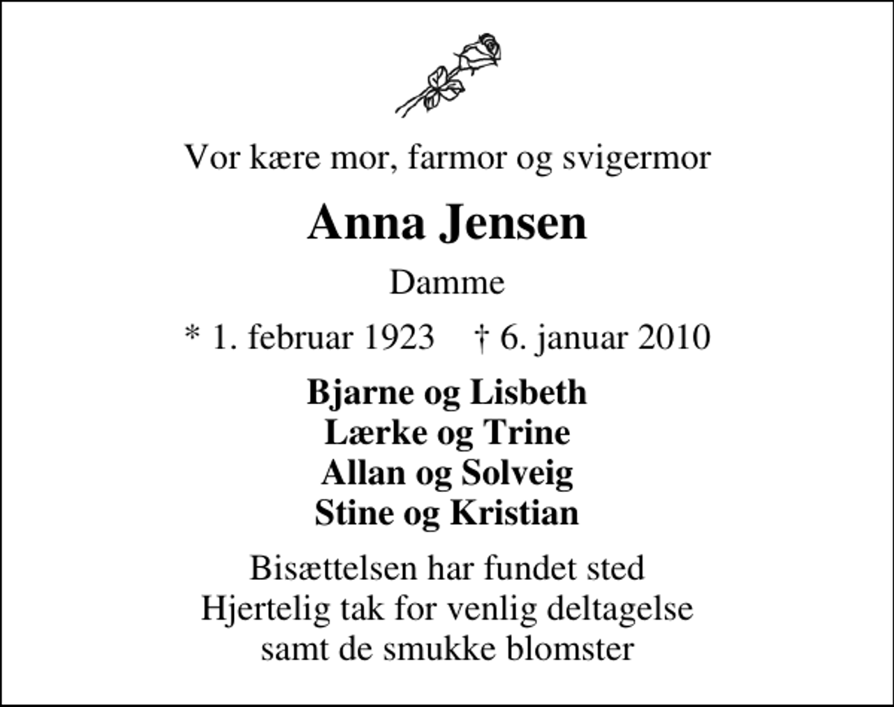 <p>Vor kære mor, farmor og svigermor<br />Anna Jensen<br />Damme<br />* 1. februar 1923 ✝ 6. januar 2010<br />Bjarne og Lisbeth Lærke og Trine Allan og Solveig Stine og Kristian<br />Bisættelsen har fundet sted Hjertelig tak for venlig deltagelse samt de smukke blomster</p>