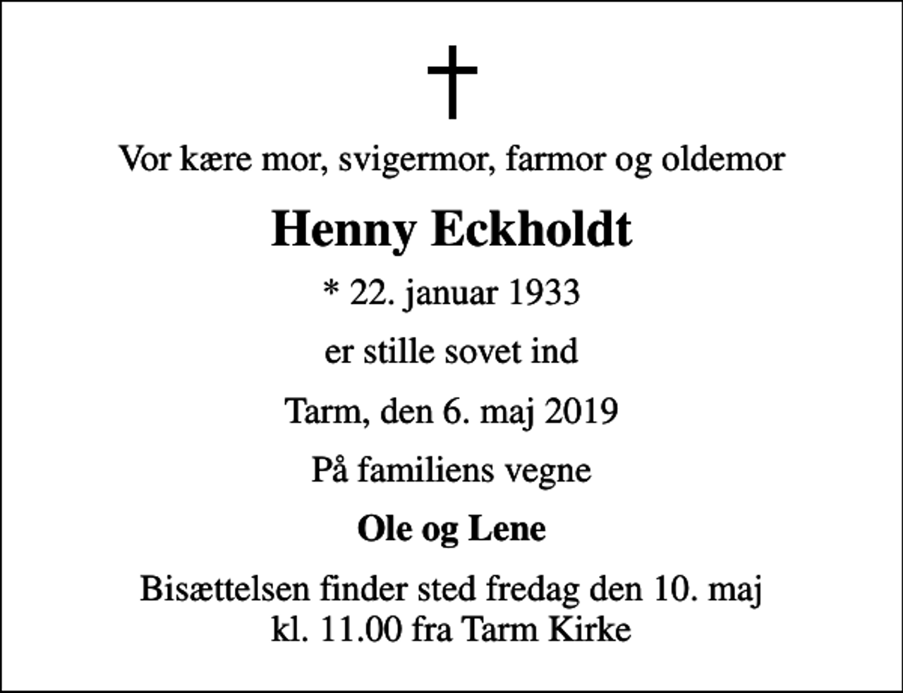 <p>Vor kære mor, svigermor, farmor og oldemor<br />Henny Eckholdt<br />* 22. januar 1933<br />er stille sovet ind<br />Tarm, den 6. maj 2019<br />På familiens vegne<br />Ole og Lene<br />Bisættelsen finder sted fredag den 10. maj kl. 11.00 fra Tarm Kirke</p>