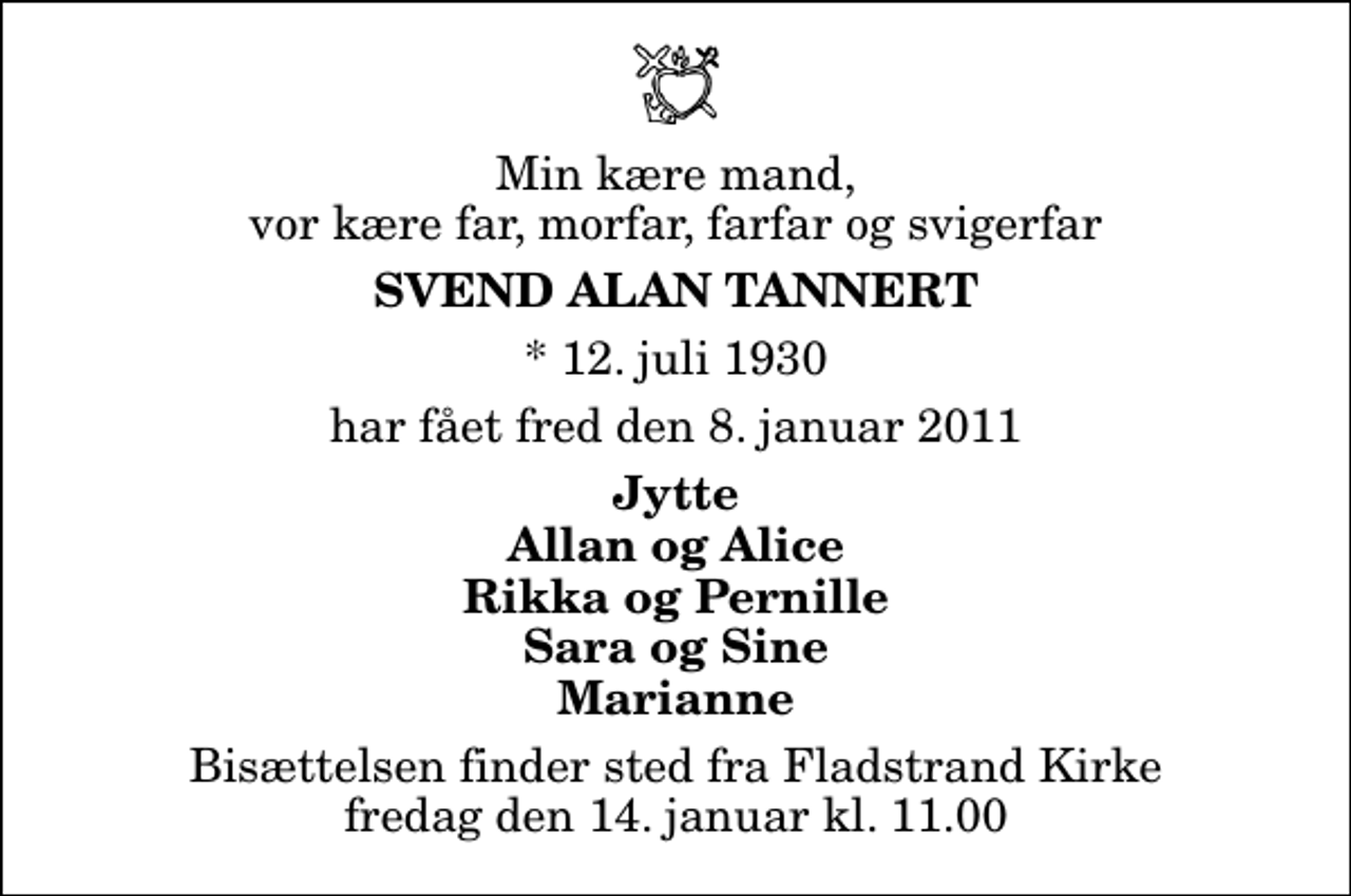 <p>Min kære mand, vor kære far, morfar, farfar og svigerfar<br />Svend Alan Tannert<br />* 12. juli 1930<br />har fået fred den 8. januar 2011<br />Jytte Allan og Alice Rikka og Pernille Sara og Sine Marianne<br />Bisættelsen finder sted fra Fladstrand Kirke fredag den 14. januar kl. 11.00</p>