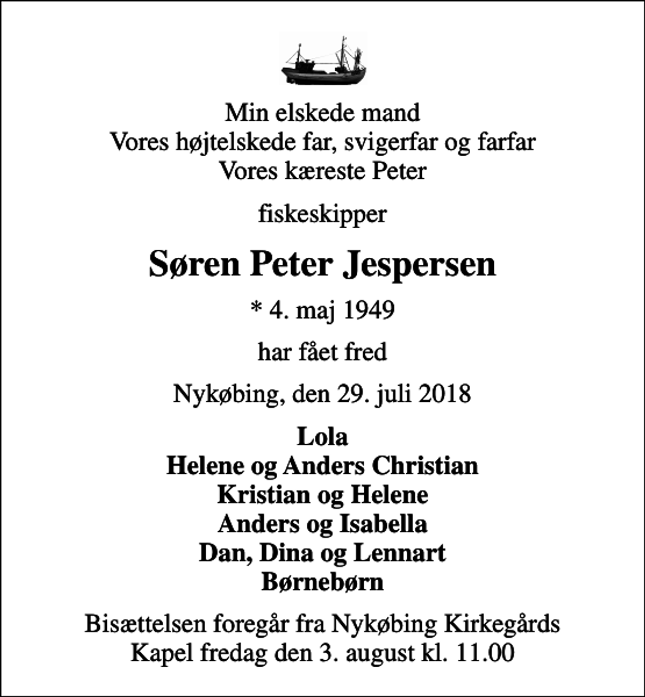 <p>Min elskede mand Vores højtelskede far, svigerfar og farfar Vores kæreste Peter<br />fiskeskipper<br />Søren Peter Jespersen<br />* 4. maj 1949<br />har fået fred<br />Nykøbing, den 29. juli 2018<br />Lola Helene og Anders Christian Kristian og Helene Anders og Isabella Dan, Dina og Lennart Børnebørn<br />Bisættelsen foregår fra Nykøbing Kirkegårds Kapel fredag den 3. august kl. 11.00</p>