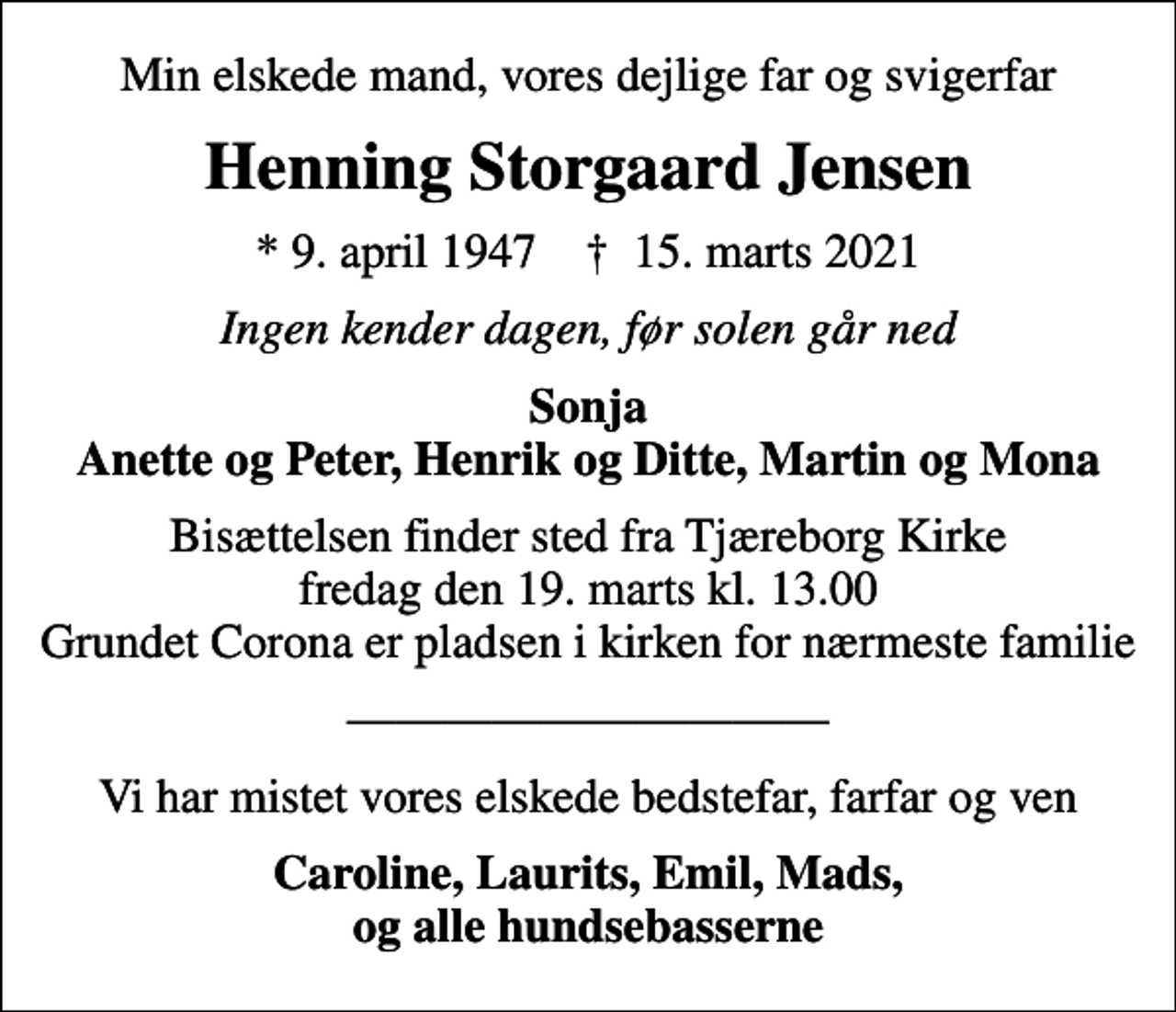 <p>Min elskede mand, vores dejlige far og svigerfar<br />Henning Storgaard Jensen<br />* 9. april 1947 ✝ 15. marts 2021<br />Ingen kender dagen, før solen går ned<br />Sonja Anette og Peter, Henrik og Ditte, Martin og Mona<br />Bisættelsen finder sted fra Tjæreborg Kirke fredag den 19. marts kl. 13.00 Grundet Corona er pladsen i kirken for nærmeste familie<br />Vi har mistet vores elskede bedstefar, farfar og ven<br />Caroline, Laurits, Emil, Mads, og alle hundsebasserne</p>