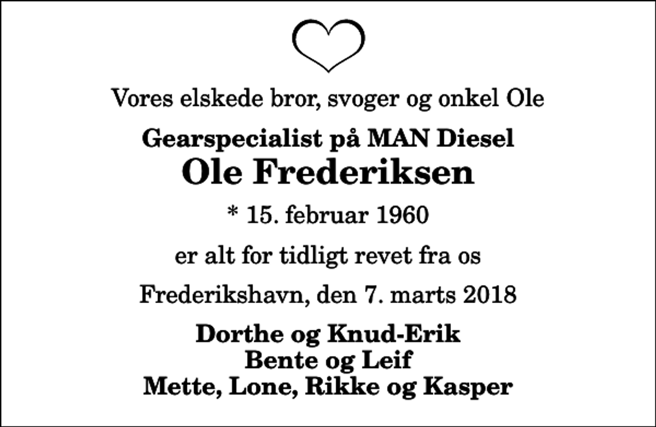 <p>Vores elskede bror, svoger og onkel Ole<br />Gearspecialist på MAN Diesel<br />Ole Frederiksen<br />* 15. februar 1960<br />er alt for tidligt revet fra os<br />Frederikshavn, den 7. marts 2018<br />Dorthe og Knud-Erik Bente og Leif Mette, Lone, Rikke og Kasper</p>