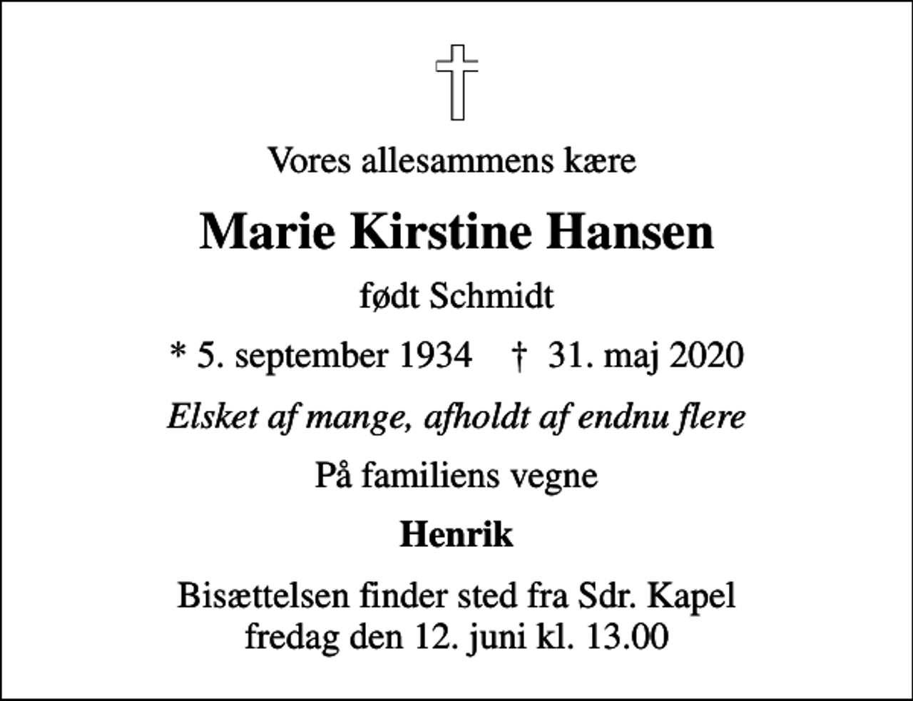 <p>Vores allesammens kære<br />Marie Kirstine Hansen<br />født Schmidt<br />* 5. september 1934 ✝ 31. maj 2020<br />Elsket af mange, afholdt af endnu flere<br />På familiens vegne<br />Henrik<br />Bisættelsen finder sted fra Sdr. Kapel fredag den 12. juni kl. 13.00</p>