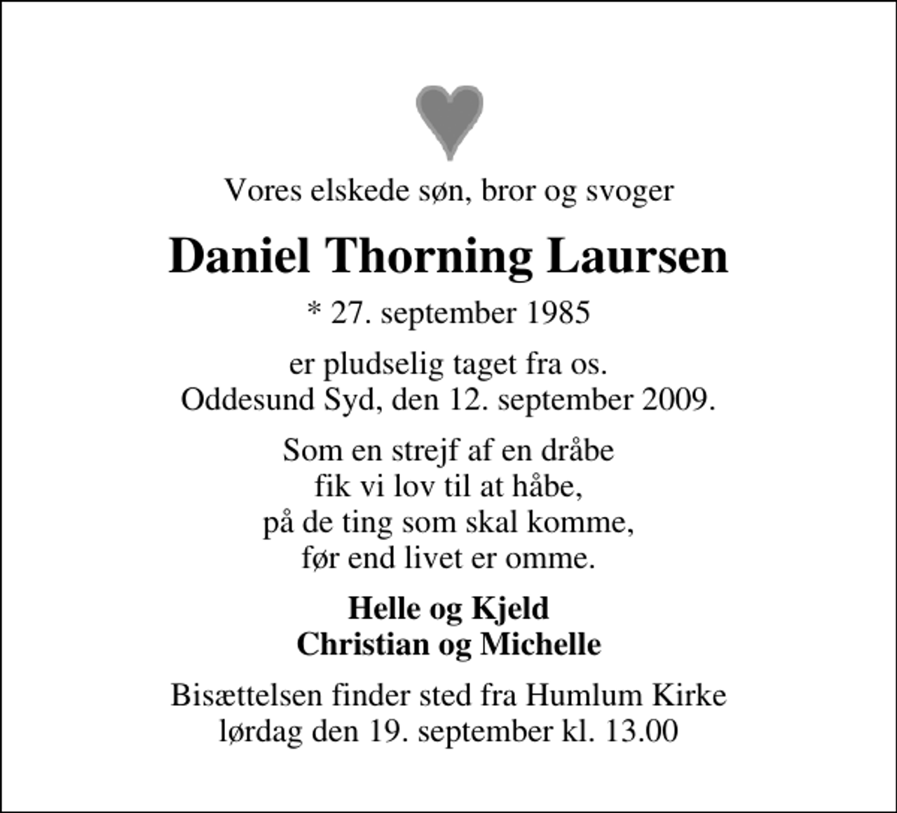 <p>Vores elskede søn, bror og svoger<br />Daniel Thorning Laursen<br />* 27. september 1985<br />er pludselig taget fra os. Oddesund Syd, den 12. september 2009.<br />Som en strejf af en dråbe fik vi lov til at håbe, på de ting som skal komme, før end livet er omme.<br />Helle og Kjeld Christian og Michelle<br />Bisættelsen finder sted fra Humlum Kirke lørdag den 19. september kl. 13.00</p>