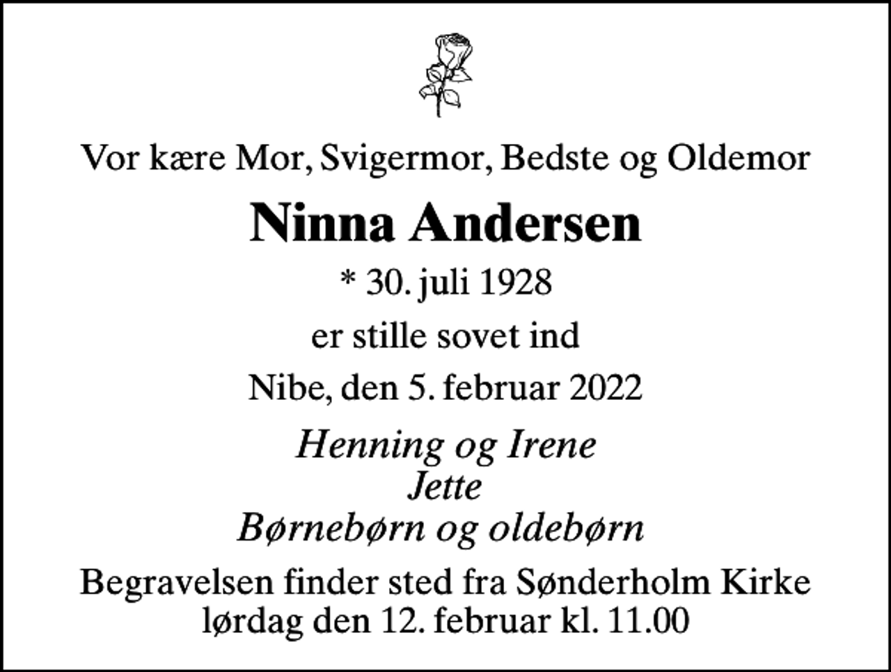 <p>Vor kære Mor, Svigermor, Bedste og Oldemor<br />Ninna Andersen<br />* 30. juli 1928<br />er stille sovet ind<br />Nibe, den 5. februar 2022<br />Henning og Irene Jette Børnebørn og oldebørn<br />Begravelsen finder sted fra Sønderholm Kirke lørdag den 12. februar kl. 11.00</p>